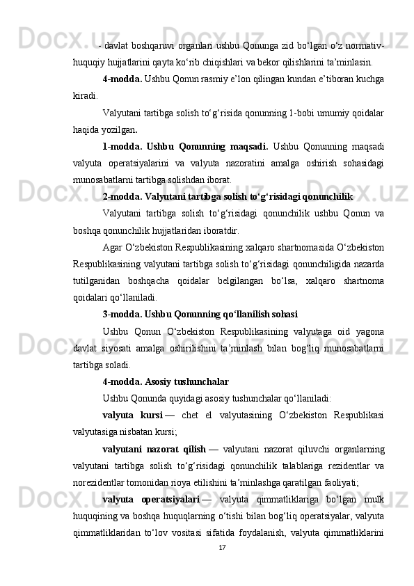 - davlat  boshqaruvi organlari ushbu Qonunga zid bo‘lgan o‘z normativ-
huquqiy hujjatlarini qayta ko‘rib chiqishlari va bekor qilishlarini ta’minlasin.
4-modda.   Ushbu Qonun rasmiy e’lon qilingan kundan e’tiboran kuchga
kiradi.
Valyutani tartibga solish to‘g‘risida qonunning 1-bobi umumiy qoidalar
haqida yozilgan .
1-modda.   Ushbu   Qonunning   maqsadi.   Ushbu   Qonunning   maqsadi
valyuta   operatsiyalarini   va   valyuta   nazoratini   amalga   oshirish   sohasidagi
munosabatlarni tartibga solishdan iborat.
2-modda. Valyutani tartibga solish to‘g‘risidagi qonunchilik
Valyutani   tartibga   solish   to‘g‘risidagi   qonunchilik   ushbu   Qonun   va
boshqa qonunchilik hujjatlaridan iboratdir.
Agar O‘zbekiston Respublikasining xalqaro shartnomasida O‘zbekiston
Respublikasining valyutani tartibga solish to‘g‘risidagi qonunchiligida nazarda
tutilganidan   boshqacha   qoidalar   belgilangan   bo‘lsa,   xalqaro   shartnoma
qoidalari qo‘llaniladi.
3-modda. Ushbu Qonunning qo‘llanilish sohasi
Ushbu   Qonun   O‘zbekiston   Respublikasining   valyutaga   oid   yagona
davlat   siyosati   amalga   oshirilishini   ta’minlash   bilan   bog‘liq   munosabatlarni
tartibga soladi.
4-modda. Asosiy tushunchalar
Ushbu Qonunda quyidagi asosiy tushunchalar qo‘llaniladi:
valyuta   kursi   —   chet   el   valyutasining   O‘zbekiston   Respublikasi
valyutasiga nisbatan kursi;
valyutani   nazorat   qilish   —   valyutani   nazorat   qiluvchi   organlarning
valyutani   tartibga   solish   to‘g‘risidagi   qonunchilik   talablariga   rezidentlar   va
norezidentlar tomonidan rioya etilishini ta’minlashga qaratilgan faoliyati;
valyuta   operatsiyalari   —   valyuta   qimmatliklariga   bo‘lgan   mulk
huquqining va boshqa huquqlarning o‘tishi bilan bog‘liq operatsiyalar, valyuta
qimmatliklaridan   to‘lov   vositasi   sifatida   foydalanish,   valyuta   qimmatliklarini
17 