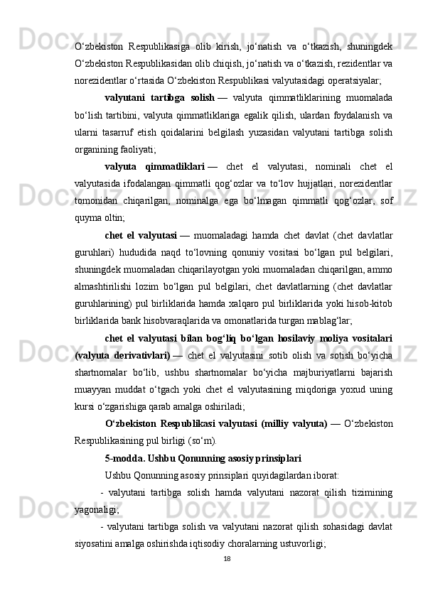 O‘zbekiston   Respublikasiga   olib   kirish,   jo‘natish   va   o‘tkazish,   shuningdek
O‘zbekiston Respublikasidan olib chiqish, jo‘natish va o‘tkazish, rezidentlar va
norezidentlar o‘rtasida O‘zbekiston Respublikasi valyutasidagi operatsiyalar;
valyutani   tartibga   solish   —   valyuta   qimmatliklarining   muomalada
bo‘lish   tartibini,   valyuta   qimmatliklariga   egalik   qilish,   ulardan   foydalanish   va
ularni   tasarruf   etish   qoidalarini   belgilash   yuzasidan   valyutani   tartibga   solish
organining faoliyati;
valyuta   qimmatliklari   —   chet   el   valyutasi,   nominali   chet   el
valyutasida   ifodalangan   qimmatli   qog‘ozlar   va   to‘lov   hujjatlari,   norezidentlar
tomonidan   chiqarilgan,   nominalga   ega   bo‘lmagan   qimmatli   qog‘ozlar,   sof
quyma oltin;
chet   el   valyutasi   —   muomaladagi   hamda   chet   davlat   (chet   davlatlar
guruhlari)   hududida   naqd   to‘lovning   qonuniy   vositasi   bo‘lgan   pul   belgilari,
shuningdek muomaladan chiqarilayotgan yoki muomaladan chiqarilgan, ammo
almashtirilishi   lozim   bo‘lgan   pul   belgilari,   chet   davlatlarning   (chet   davlatlar
guruhlarining)  pul  birliklarida hamda xalqaro pul  birliklarida yoki  hisob-kitob
birliklarida bank hisobvaraqlarida va omonatlarida turgan mablag‘lar;
chet   el   valyutasi   bilan   bog‘liq   bo‘lgan   hosilaviy   moliya   vositalari
(valyuta   derivativlari)   —   chet   el   valyutasini   sotib   olish   va   sotish   bo‘yicha
shartnomalar   bo‘lib,   ushbu   shartnomalar   bo‘yicha   majburiyatlarni   bajarish
muayyan   muddat   o‘tgach   yoki   chet   el   valyutasining   miqdoriga   yoxud   uning
kursi o‘zgarishiga qarab amalga oshiriladi;
O‘zbekiston   Respublikasi   valyutasi   (milliy   valyuta)   —   O‘zbekiston
Respublikasining pul birligi (so‘m).
5-modda. Ushbu Qonunning asosiy prinsiplari
Ushbu Qonunning asosiy prinsiplari quyidagilardan iborat:
-   valyutani   tartibga   solish   hamda   valyutani   nazorat   qilish   tizimining
yagonaligi;
-   valyutani   tartibga   solish   va   valyutani   nazorat   qilish   sohasidagi   davlat
siyosatini amalga oshirishda iqtisodiy choralarning ustuvorligi;
18 
