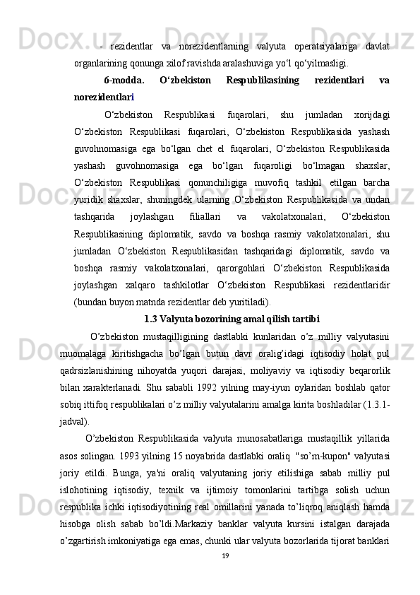 -   rezidentlar   va   norezidentlarning   valyuta   operatsiyalariga   davlat
organlarining qonunga xilof ravishda aralashuviga yo‘l qo‘yilmasligi.
6-modda.   O‘zbekiston   Respublikasining   rezidentlari   va
norezidentlar i
O‘zbekiston   Respublikasi   fuqarolari,   shu   jumladan   xorijdagi
O‘zbekiston   Respublikasi   fuqarolari,   O‘zbekiston   Respublikasida   yashash
guvohnomasiga   ega   bo‘lgan   chet   el   fuqarolari,   O‘zbekiston   Respublikasida
yashash   guvohnomasiga   ega   bo‘lgan   fuqaroligi   bo‘lmagan   shaxslar,
O‘zbekiston   Respublikasi   qonunchiligiga   muvofiq   tashkil   etilgan   barcha
yuridik   shaxslar,   shuningdek   ularning   O‘zbekiston   Respublikasida   va   undan
tashqarida   joylashgan   filiallari   va   vakolatxonalari,   O‘zbekiston
Respublikasining   diplomatik,   savdo   va   boshqa   rasmiy   vakolatxonalari,   shu
jumladan   O‘zbekiston   Respublikasidan   tashqaridagi   diplomatik,   savdo   va
boshqa   rasmiy   vakolatxonalari,   qarorgohlari   O‘zbekiston   Respublikasida
joylashgan   xalqaro   tashkilotlar   O‘zbekiston   Respublikasi   rezidentlaridir
(bundan buyon matnda rezidentlar deb yuritiladi).
1.3 Valyuta bozorining amal qilish tartibi
O’zbekiston   mustaqilligining   dastlabki   kunlaridan   o’z   milliy   valyutasini
muomalaga   kiritishgacha   bo’lgan   butun   davr   oralig’idagi   iqtisodiy   holat   pul
qadrsizlanishining   nihoyatda   yuqori   darajasi,   moliyaviy   va   iqtisodiy   beqarorlik
bilan   xarakterlanadi.   Shu   sababli   1992   yilning   may-iyun   oylaridan   boshlab   qator
sobiq   ittifoq   respublikalari   o’z   milliy valyutalarini   amalga   kirita   boshladilar   (1.3.1-
jadval).
O’zbekiston   Respublikasida   valyuta   munosabatlariga   mustaqillik   yillarida
asos   solingan.   1993   yilning   15   noyabrida   dastlabki   oraliq   "so’m-kupon"   valyutasi
joriy   etildi.   Bunga,   ya'ni   oraliq   valyutaning   joriy   etilishiga   sabab   milliy   pul
islohotining   iqtisodiy,   texnik   va   ijtimoiy   tomonlarini   tartibga   solish   uchun
respublika   ichki   iqtisodiyotining   real   omillarini   yanada   to’liqroq   aniqlash   hamda
hisobga   olish   sabab   bo’ldi.Markaziy   banklar   valyuta   kursini   istalgan   darajada
o’zgartirish imkoniyatiga ega emas, chunki ular valyuta bozorlarida tijorat banklari
19 