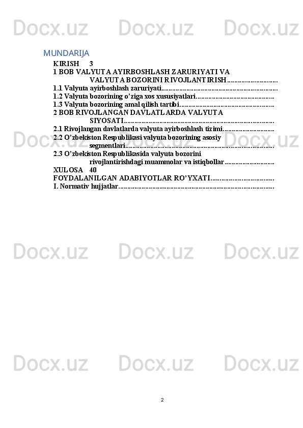 MUNDARIJA
KIRISH 3
1 BOB VALYUTA AYIRBOSHLASH ZARURIYATI VA 
VALYUTA BOZORINI RIVOJLANTIRISH ............................
1.1 Valyuta ayirboshlash zaruriyati .................................................................
1.2 Valyuta bozorining o’ziga xos xususiyatlari ............................................
1.3 Valyuta bozorining amal qilish tartibi .....................................................
2 BOB RIVOJLANGAN DAVLATLARDA VALYUTA 
SIYOSATI ....................................................................................
2.1 Rivojlangan davlatlarda valyuta ayirboshlash tizimi .............................
2.2 O’zbekiston Respublikasi valyuta bozorining asosiy 
segmentlari ...................................................................................
2.3 O’zbekiston Respublikasida valyuta bozorini 
rivojlantirishdagi muammolar va istiqbollar ............................
XULOSA 40
FOYDALANILGAN ADABIYOTLAR RO’YXATI ...................................
I. Normativ hujjatlar .......................................................................................
2 