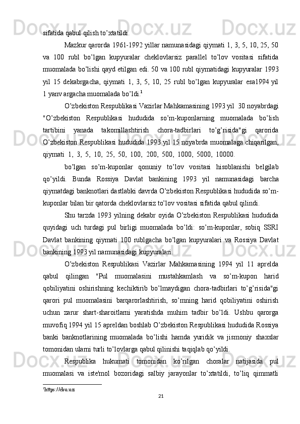 sifatida qabul   qilish to’xtatildi.
Mazkur qarorda 1961-1992 yillar namunasidagi qiymati 1, 3, 5, 10, 25, 50
va   100   rubl   bo’lgan   kupyuralar   cheklovlarsiz   parallel   to’lov   vositasi   sifatida
muomalada bo’lishi qayd etilgan edi. 50 va 100 rubl qiymatidagi kupyuralar   1993
yil   15   dekabrgacha,   qiymati   1,   3,   5,   10,   25   rubl   bo’lgan   kupyuralar   esa1994   yil
1   yanv argacha   muomalada   bo’ldi. 1
O’zbekiston   Respublikasi   Vazirlar   Mahkamasining   1993   yil   30   noyabrdagi
"O’zbekiston   Respublikasi   hududida   so’m-kuponlarning   muomalada   bo’lish
tartibini   yanada   takomillashtirish   chora-tadbirlari   to’g’risida"gi   qarorida
O’zbekiston   Respublikasi   hududida   1993   yil   15   noyabrda   muomalaga   chiqarilgan,
qiymati   1,   3,   5,   10,   25,   50,   100,   200,   500,   1000,   5000,   10000.
bo’lgan   so’m-kuponlar   qonuniy   to’lov   vositasi   hisoblanishi   belgilab
qo’yildi.   Bunda   Rossiya   Davlat   bankining   1993   yil   namunasidagi   barcha
qiymatdagi   banknotlari dastlabki davrda O’zbekiston Respublikasi hududida so’m-
kuponlar   bilan   bir   qatorda   cheklovlarsiz   to’lov   vositasi   sifatida   qabul   qilindi.
Shu tarzda  1993 yilning dekabr  oyida O’zbekiston  Respublikasi  hududida
quyidagi   uch   turdagi   pul   birligi   muomalada   bo’ldi:   so’m-kuponlar,   sobiq   SSRI
Davlat   bankining   qiymati   100   rublgacha   bo’lgan   kupyuralari   va   Rossiya   Davlat
bankining   1993   yil namunasidagi   kupyuralari.
O’zbekiston   Respublikasi   Vazirlar   Mahkamasining   1994   yil   11   aprelda
qabul   qilingan   "Pul   muomalasini   mustahkamlash   va   so’m-kupon   harid
qobiliyatini   oshirishning   kechiktirib   bo’lmaydigan   chora-tadbirlari   to’g’risida"gi
qarori   pul   muomalasini   barqarorlashtirish,   so’mning   harid   qobiliyatini   oshirish
uchun   zarur   shart-sharoitlarni   yaratishda   muhim   tadbir   bo’ldi.   Ushbu   qarorga
muvofiq   1994   yil   15   apreldan   boshlab   O’zbekiston   Respublikasi   hududida   Rossiya
banki   banknotlarining   muomalada   bo’lishi   hamda   yuridik   va   jismoniy   shaxslar
tomonidan   ularni   turli   to’lovlarga   qabul   qilinishi   taqiqlab   qo’yildi.
Respublika   hukumati   tomonidan   ko’rilgan   choralar   natijasida   pul
muomalasi   va   iste'mol   bozoridagi   salbiy   jarayonlar   to’xtatildi,   to’liq   qimmatli
1
https://cbu.uz
21