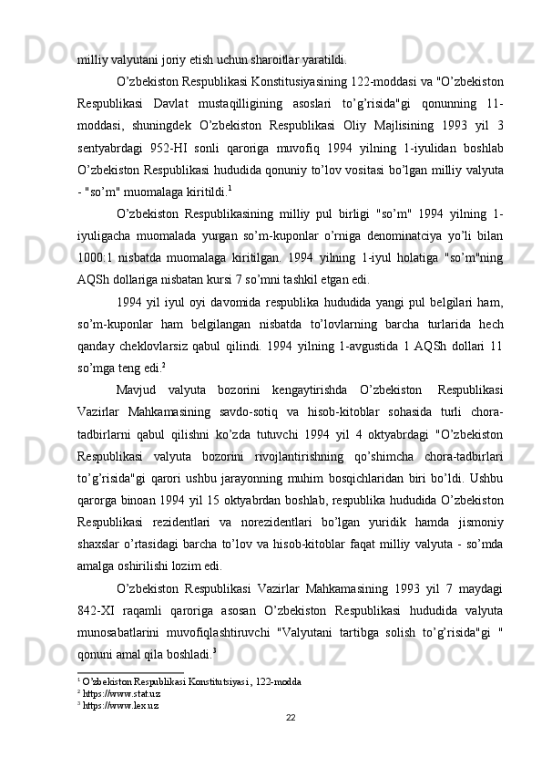 milliy   valyutani   joriy   etish   uchun   sharoitlar   yaratildi.
O’zbekiston   Respublikasi   Konstitusiyasining   122-moddasi   va   "O’zbekiston
Respublikasi   Davlat   mustaqilligining   asoslari   to’g’risida"gi   qonunning   11-
moddasi,   shuningdek   O’zbekiston   Respublikasi   Oliy   Majlisining   1993   yil   3
sentyabrdagi   952-HI   sonli   qaroriga   muvofiq   1994   yilning   1-iyulidan   boshlab
O’zbekiston   Respublikasi   hududida   qonuniy   to’lov   vositasi   bo’lgan   milliy   valyuta
-   "so’m"   muomalaga   kiritildi. 1
O’zbekiston   Respublikasining   milliy   pul   birligi   "so’m"   1994   yilning   1-
iyuligacha   muomalada   yurgan   so’m-kuponlar   o’rniga   denominatciya   yo’li   bilan
1000:1   nisbatda   muomalaga   kiritilgan.   1994   yilning   1-iyul   holatiga   "so’m"ning
AQSh dollariga   nisbatan   kursi   7   so’mni tashkil   etgan edi.
1994   yil   iyul   oyi   davomida   respublika   hududida   yangi   pul   belgilari   ham,
so’m-kuponlar   ham   belgilangan   nisbatda   to’lovlarning   barcha   turlarida   hech
qanday   cheklovlarsiz   qabul   qilindi.   1994   yilning   1-avgustida   1   AQSh   dollari   11
so’mga   teng   edi. 2
Mavjud   valyuta   bozorini   kengaytirishda   O’zbekiston   Respublikasi
Vazirlar   Mahkamasining   savdo-sotiq   va   hisob-kitoblar   sohasida   turli   chora-
tadbirlarni   qabul   qilishni   ko’zda   tutuvchi   1994   yil   4   oktyabrdagi   "O’zbekiston
Respublikasi   valyuta   bozorini   rivojlantirishning   qo’shimcha   chora-tadbirlari
to’g’risida"gi   qarori   ushbu   jarayonning   muhim   bosqichlaridan   biri   bo’ldi.   Ushbu
qarorga   binoan   1994   yil   15   oktyabrdan   boshlab,   respublika   hududida   O’zbekiston
Respublikasi   rezidentlari   va   norezidentlari   bo’lgan   yuridik   hamda   jismoniy
shaxslar   o’rtasidagi   barcha   to’lov   va   hisob-kitoblar   faqat   milliy   valyuta  -   so’mda
amalga   oshirilishi   lozim   edi.
O’zbekiston   Respublikasi   Vazirlar   Mahkamasining   1993   yil   7   maydagi
842-XI   raqamli   qaroriga   asosan   O’zbekiston   Respublikasi   hududida   valyuta
munosabatlarini   muvofiqlashtiruvchi   "Valyutani   tartibga   solish   to’g’risida"gi   "
qonuni amal   qila boshladi. 3
1
 O’zbekiston Respublikasi Konstitutsiyasi , 122-modda
2
 https://www.stat.uz
3
 https://www.lex.uz
22 