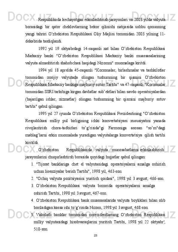 Respublikada   kechayotgan   erkinlashtirish   jarayonlari   va   2003   yilda   valyuta
borasidagi   bir   qator   cheklovlarning   bekor   qilinishi   natijasida   ushbu   qonunning
yangi   tahriri   O’zbekiston   Respublikasi   Oliy   Majlisi   tomonidan   2003   yilning   11-
dekabrida   tasdiqlandi.
1992   yil   19   oktyabrdagi   14-raqamli   xat   bilan   O’zbekiston   Respublikasi
Markaziy   banki   "O’zbekiston   Respublikasi   Markaziy   banki   muassasalarining
valyuta   almashtirish   shahobchasi   haqidagi   Nizomni"   muomalaga   kiritdi.
1994   yil   18   aprelda   45-raqamli   "Korxonalar,   birlashmalar   va   tashkilotlar
tomonidan   xorijiy   valyutada   olingan   tushumning   bir   qismini   O’zbekiston
Respublikasi   Markaziy   bankiga   majburiy   sotuv   Tartibi"   va   47-raqamli   "Korxonalar
tomonidan SSRI tarkibiga kirgan davlatlar sub’ektlari bilan savdo   operatsiyalardan
(bajarilgan   ishlar,   xizmatlar)   olingan   tushumning   bir   qismini   majburiy   sotuv
tartibi" qabul qilingan.
1995 yil 27 iyunda O’zbekiston  Respublikasi  Prezidentining "O’zbekiston
Respublikasi   milliy   pul   birligining   ichki   konvertatsiyasi   xususiyatini   yanada
rivojlantirish   chora-tadbirlari   to’g’risida"gi   Farmoniga   asosan   "so’m"dagi
mablag’larni   erkin   muomalada   yuradigan   valyutalarga   konvertatsiya   qilish   tartibi
kiritildi.
O’zbekiston Respublikasida valyuta munosabatlarini erkinlashtirish  
jarayonlarini   chuqurlashtirsh   borasida   quyidagi   hujjatlar   qabul   qilingan:
1. "Tijorat   banklariga   chet   el   valyutasidagi   operatsiyalarni   amalga   oshirish
uchun lisenziyalar berish Tartibi", 1998 yil,   463-son.
2. "Ochiq   valyuta   pozitsiyasini   yuritish   qoidasi",   1998   yil   3   avgust,   466-son.
3. O’zbekiston   Respublikasi   valyuta   bozorida   operatsiyalarni   amalga 
oshirish   Tartibi,   1998   yil   3   avgust,   467-son.
4. O’zbekiston  Respublikasi  bank muassasalarida valyuta boyliklari bilan   olib
boriladigan kassa   ishi   to’g’risida   Nizom,   1998 yil   3   avgust,   468-son.
5. Vakolatli   banklar   tomonidan   norezidentlarning   O’zbekiston   Respublikasi
milliy   valyutasidagi   hisobvaraqlarini   yuritish   Tartibi,   1998   yil   22   oktyabr',
510-son.
23 