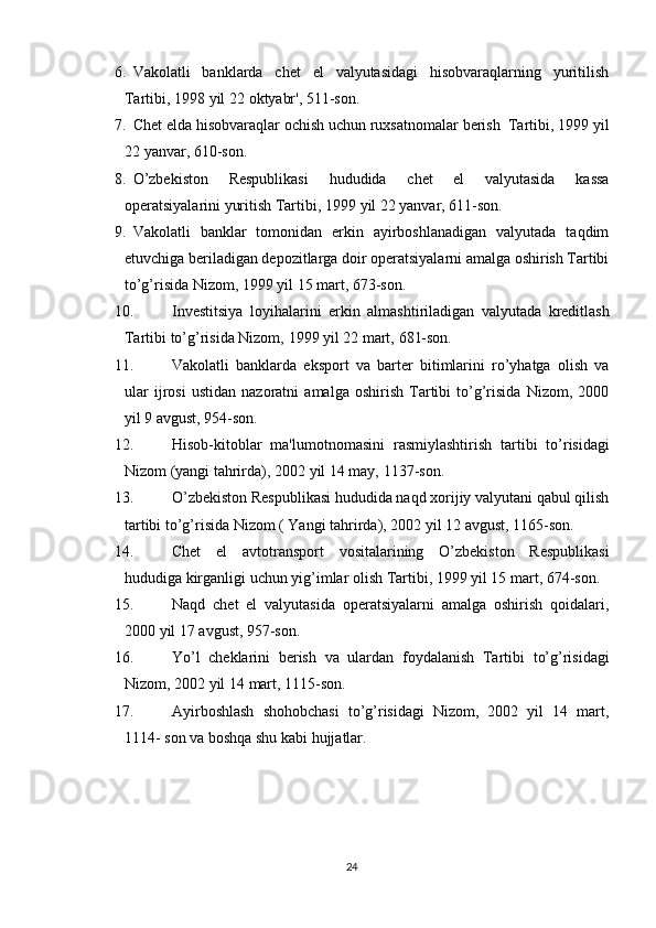 6. Vakolatli   banklarda   chet   el   valyutasidagi   hisobvaraqlarning   yuritilish
Tartibi,   1998   yil   22   oktyabr',   511-son.
7. Chet   elda   hisobvaraqlar   ochish   uchun   ruxsatnomalar   berish   Tartibi,   1999 yil
22   yanvar,   610-son.
8. O’zbekiston   Respublikasi   hududida   chet   el   valyutasida   kassa
operatsiyalarini yuritish Tartibi,   1999   yil 22 yanvar,   611-son.
9. Vakolatli   banklar   tomonidan   erkin   ayirboshlanadigan   valyutada   taqdim
etuvchiga beriladigan depozitlarga doir operatsiyalarni amalga oshirish Tartibi
to’g’risida   Nizom,   1999   yil 15   mart,   673-son.
10. Investitsiya   loyihalarini   erkin   almashtiriladigan   valyutada   kreditlash
Tartibi to’g’risida Nizom,   1999 yil   22 mart,   681-son.
11. Vakolatli   banklarda   eksport   va   barter   bitimlarini   ro’yhatga   olish   va
ular   ijrosi   ustidan   nazoratni   amalga   oshirish   Tartibi   to’g’risida   Nizom,   2000
yil 9   avgust,   954-son.
12. Hisob-kitoblar   ma'lumotnomasini   rasmiylashtirish   tartibi   to’risidagi
Nizom   (yangi   tahrirda),   2002   yil 14   may,   1137-son.
13. O’zbekiston Respublikasi hududida naqd xorijiy valyutani qabul qilish
tartibi   to’g’risida   Nizom   ( Yangi tahrirda),   2002 yil   12   avgust,   1165-son.
14. Chet   el   avtotransport   vositalarining   O’zbekiston   Respublikasi
hududiga   kirganligi   uchun yig’imlar   olish Tartibi,   1999 yil 15 mart,   674-son.
15. Naqd   chet   el   valyutasida   operatsiyalarni   amalga   oshirish   qoidalari,
2000   yil 17   avgust,   957-son.
16. Yo’l   cheklarini   berish   va   ulardan   foydalanish   Tartibi   to’g’risidagi
Nizom,   2002   yil   14   mart,   1115-son.
17. Ayirboshlash   shohobchasi   to’g’risidagi   Nizom,   2002   yil   14   mart,
1114-   son va boshqa shu   kabi   hujjatlar.
24 