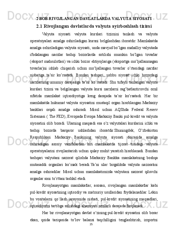 2 BOB R IVOJLANGAN DAVLATLARDA VALYUTA SIYOSATI
2.1 Rivojlangan davlatlarda valyuta ayirboshlash tizimi
Valyuta   siyosati   valyuta   kurslari   tizimini   tanlash   va   valyuta
operatsiyalari   amalga   oshiriladigan   kursni   belgilashdan   iboratdir.   Mamlakatda
amalga oshiriladigan valyuta siyosati, unda mavjud bo’lgan mahalliy valyutada
ifodalangan   narxlar   tashqi   bozorlarda   sotilishi   mumkin   bo’lgan   tovarlar
(eksport mahsulotlari) va ichki bozor ehtiyojlariga (eksportga mo’ljallanmagan
tovarlar)ni   ishlab   chiqarish   uchun   mo’ljallangan   tovarlar   o’rtasidagi   narxlar
nisbatiga   ta’sir   ko’rsatadi.   Bundan   tashqari,   ushbu   siyosat   ichki   bozordagi
narxlarning umumiy darajasiga ta’sir ko’rsatadi. Shu tufayli tanlangan valyuta
kurslari   tizimi   va   belgilangan   valyuta   kursi   narxlarni   rag’batlantiruvchi   omil
sifatida   mamlakat   iqtisodiyotiga   keng   darajada   ta’sir   ko’rsatadi.   Har   bir
mamlakatda hukumat valyuta siyosatini  mustaqil  organ hisoblangan Markaziy
banklari   orqali   amalga   oshiradi.   Misol   uchun   AQShda   Federal   Reserv
Sistemasi ( The FED), Evropada Evropa Markaziy Banki pul-kredit va valyuta
siyosatini olib boradi. Ularning maqsadi esa o’z valyutalari kurslarini ichki va
tashqi   bozorda   barqaror   ushlashdan   iboratdir.Shuningdek,   O’zbekiston
Respublikasi   Markaziy   Bankining   valyuta   siyosati   doirasida   amalga
oshiradigan   asosiy   vazifalardan   biri   mamlakatda   tijorat   tusidagi   valyuta
operatsiyalarini rivojlantarish uchun qulay muhit yaratish hisoblanadi. Bundan
tashqari   valyutani   nazorat   qilishda   Markaziy   Bankka   mamlakatning   boshqa
mutasaddi   organlari   ko’mak   beradi.Ya’ni   ular   birgalikda   valyuta   nazoratini
amalga   oshiradilar.   Misol   uchun   mamlakatimizda   valyutani   nazorat   qiluvchi
organlar soni to’rttani tashkil etadi.
Rivojlanayotgan   mamlakatlar,   asosan,   rivojlangan   mamlakatlar   kabi
pul-kredit siyosatining iqtisodiy va ma'muriy usullaridan foydalanadilar. Lekin
bu   vositalarni   qo`llash   jarayonida   nisbati,   pul-kredit   siyosatining   maqsadlari,
iqtisodiyotni tartibga solishdagi ahamiyati sezilarli darajada farqlanadi.
Har  bir  rivojlanayotgan  davlat  o zining pul-kredit   siyosatini  olib borarʻ
ekan,   qoida   tariqasida   to lov   balansi   taqchilligini   tenglashtirish,   importni	
ʻ
25 