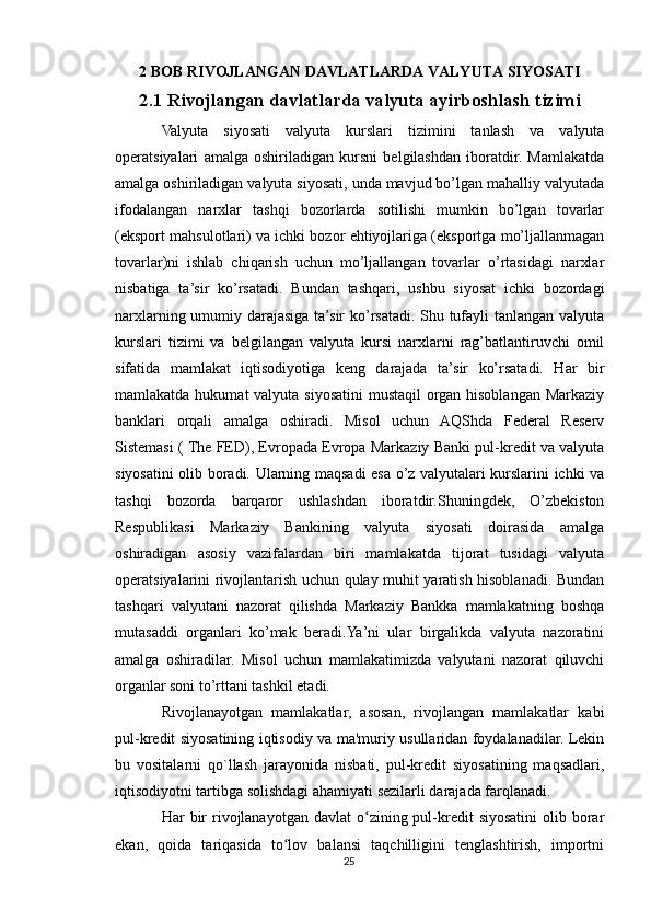 2 BOB R IVOJLANGAN DAVLATLARDA VALYUTA SIYOSATI
2.1 Rivojlangan davlatlarda valyuta ayirboshlash tizimi
Valyuta   siyosati   valyuta   kurslari   tizimini   tanlash   va   valyuta
operatsiyalari   amalga   oshiriladigan   kursni   belgilashdan   iboratdir.   Mamlakatda
amalga oshiriladigan valyuta siyosati, unda mavjud bo’lgan mahalliy valyutada
ifodalangan   narxlar   tashqi   bozorlarda   sotilishi   mumkin   bo’lgan   tovarlar
(eksport mahsulotlari) va ichki bozor ehtiyojlariga (eksportga mo’ljallanmagan
tovarlar)ni   ishlab   chiqarish   uchun   mo’ljallangan   tovarlar   o’rtasidagi   narxlar
nisbatiga   ta’sir   ko’rsatadi.   Bundan   tashqari,   ushbu   siyosat   ichki   bozordagi
narxlarning umumiy darajasiga ta’sir ko’rsatadi. Shu tufayli tanlangan valyuta
kurslari   tizimi   va   belgilangan   valyuta   kursi   narxlarni   rag’batlantiruvchi   omil
sifatida   mamlakat   iqtisodiyotiga   keng   darajada   ta’sir   ko’rsatadi.   Har   bir
mamlakatda hukumat valyuta siyosatini  mustaqil  organ hisoblangan Markaziy
banklari   orqali   amalga   oshiradi.   Misol   uchun   AQShda   Federal   Reserv
Sistemasi ( The FED), Evropada Evropa Markaziy Banki pul-kredit va valyuta
siyosatini olib boradi. Ularning maqsadi esa o’z valyutalari kurslarini ichki va
tashqi   bozorda   barqaror   ushlashdan   iboratdir.Shuningdek,   O’zbekiston
Respublikasi   Markaziy   Bankining   valyuta   siyosati   doirasida   amalga
oshiradigan   asosiy   vazifalardan   biri   mamlakatda   tijorat   tusidagi   valyuta
operatsiyalarini rivojlantarish uchun qulay muhit yaratish hisoblanadi. Bundan
tashqari   valyutani   nazorat   qilishda   Markaziy   Bankka   mamlakatning   boshqa
mutasaddi   organlari   ko’mak   beradi.Ya’ni   ular   birgalikda   valyuta   nazoratini
amalga   oshiradilar.   Misol   uchun   mamlakatimizda   valyutani   nazorat   qiluvchi
organlar soni to’rttani tashkil etadi.
Rivojlanayotgan   mamlakatlar,   asosan,   rivojlangan   mamlakatlar   kabi
pul-kredit siyosatining iqtisodiy va ma'muriy usullaridan foydalanadilar. Lekin
bu   vositalarni   qo`llash   jarayonida   nisbati,   pul-kredit   siyosatining   maqsadlari,
iqtisodiyotni tartibga solishdagi ahamiyati sezilarli darajada farqlanadi.
Har  bir  rivojlanayotgan  davlat  o zining pul-kredit   siyosatini  olib borarʻ
ekan,   qoida   tariqasida   to lov   balansi   taqchilligini   tenglashtirish,   importni	
ʻ
25