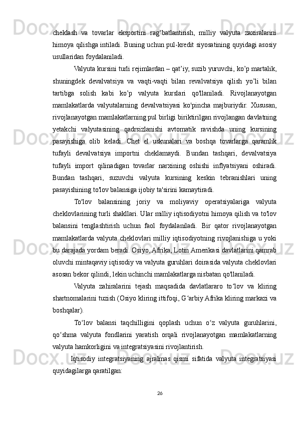 cheklash   va   tovarlar   eksportini   rag batlantirish,   milliy   valyuta   zaxiralariniʻ
himoya qilishga intiladi. Buning uchun pul-kredit siyosatining quyidagi asosiy
usullaridan foydalaniladi.
Valyuta kursini turli rejimlardan – qat’iy, suzib yuruvchi, ko’p martalik,
shuningdek   devalvatsiya   va   vaqti-vaqti   bilan   revalvatsiya   qilish   yo’li   bilan
tartibga   solish   kabi   ko’p   valyuta   kurslari   qo'llaniladi.   Rivojlanayotgan
mamlakatlarda   valyutalarning   devalvatsiyasi   ko'pincha   majburiydir.   Xususan,
rivojlanayotgan mamlakatlarning pul birligi biriktirilgan rivojlangan davlatning
yetakchi   valyutasining   qadrsizlanishi   avtomatik   ravishda   uning   kursining
pasayishiga   olib   keladi.   Chet   el   uskunalari   va   boshqa   tovarlarga   qaramlik
tufayli   devalvatsiya   importni   cheklamaydi.   Bundan   tashqari,   devalvatsiya
tufayli   import   qilinadigan   tovarlar   narxining   oshishi   inflyatsiyani   oshiradi.
Bundan   tashqari,   suzuvchi   valyuta   kursining   keskin   tebranishlari   uning
pasayishining to'lov balansiga ijobiy ta'sirini kamaytiradi.
To'lov   balansining   joriy   va   moliyaviy   operatsiyalariga   valyuta
cheklovlarining turli shakllari. Ular milliy iqtisodiyotni himoya qilish va to'lov
balansini   tenglashtirish   uchun   faol   foydalaniladi.   Bir   qator   rivojlanayotgan
mamlakatlarda valyuta cheklovlari milliy iqtisodiyotning rivojlanishiga u yoki
bu darajada yordam beradi. Osiyo, Afrika, Lotin Amerikasi davlatlarini qamrab
oluvchi mintaqaviy iqtisodiy va valyuta guruhlari doirasida valyuta cheklovlari
asosan bekor qilindi, lekin uchinchi mamlakatlarga nisbatan qo'llaniladi.
Valyuta   zahiralarini   tejash   maqsadida   davlatlararo   to lov   va   kliring	
ʻ
shartnomalarini tuzish (Osiyo kliring ittifoqi, G arbiy Afrika kliring markazi va	
ʻ
boshqalar).
To lov   balansi   taqchilligini   qoplash   uchun   o z   valyuta   guruhlarini,	
ʻ ʻ
qo shma   valyuta   fondlarini   yaratish   orqali   rivojlanayotgan   mamlakatlarning	
ʻ
valyuta hamkorligini va integratsiyasini rivojlantirish.
Iqtisodiy   integratsiyaning   ajralmas   qismi   sifatida   valyuta   integratsiyasi
quyidagilarga qaratilgan:
26