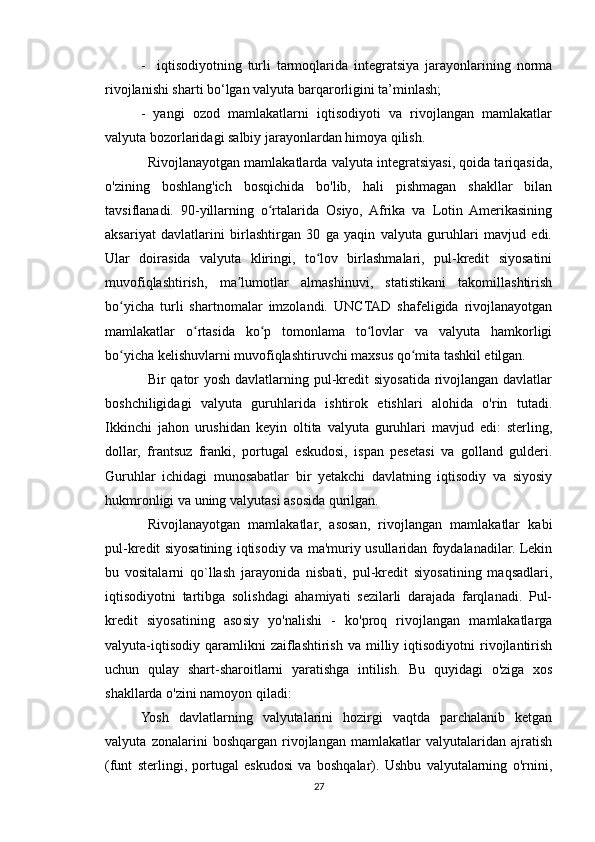 -     iqtisodiyotning   turli   tarmoqlarida   integratsiya   jarayonlarining   norma
rivojlanishi sharti bo‘lgan valyuta barqarorligini ta’minlash;
-   yangi   ozod   mamlakatlarni   iqtisodiyoti   va   rivojlangan   mamlakatlar
valyuta bozorlaridagi salbiy jarayonlardan himoya qilish.
Rivojlanayotgan mamlakatlarda valyuta integratsiyasi, qoida tariqasida,
o'zining   boshlang'ich   bosqichida   bo'lib,   hali   pishmagan   shakllar   bilan
tavsiflanadi.   90-yillarning   o rtalarida   Osiyo,   Afrika   va   Lotin   Amerikasiningʻ
aksariyat   davlatlarini   birlashtirgan   30   ga   yaqin   valyuta   guruhlari   mavjud   edi.
Ular   doirasida   valyuta   kliringi,   to lov   birlashmalari,   pul-kredit   siyosatini	
ʻ
muvofiqlashtirish,   ma lumotlar   almashinuvi,   statistikani   takomillashtirish	
ʼ
bo yicha   turli   shartnomalar   imzolandi.   UNCTAD   shafeligida   rivojlanayotgan	
ʻ
mamlakatlar   o rtasida   ko p   tomonlama   to lovlar   va   valyuta   hamkorligi	
ʻ ʻ ʻ
bo yicha kelishuvlarni muvofiqlashtiruvchi maxsus qo mita tashkil etilgan.	
ʻ ʻ
Bir qator yosh davlatlarning pul-kredit siyosatida rivojlangan davlatlar
boshchiligidagi   valyuta   guruhlarida   ishtirok   etishlari   alohida   o'rin   tutadi.
Ikkinchi   jahon   urushidan   keyin   oltita   valyuta   guruhlari   mavjud   edi:   sterling,
dollar,   frantsuz   franki,   portugal   eskudosi,   ispan   pesetasi   va   golland   gulderi.
Guruhlar   ichidagi   munosabatlar   bir   yetakchi   davlatning   iqtisodiy   va   siyosiy
hukmronligi va uning valyutasi asosida qurilgan.
Rivojlanayotgan   mamlakatlar,   asosan,   rivojlangan   mamlakatlar   kabi
pul-kredit siyosatining iqtisodiy va ma'muriy usullaridan foydalanadilar. Lekin
bu   vositalarni   qo`llash   jarayonida   nisbati,   pul-kredit   siyosatining   maqsadlari,
iqtisodiyotni   tartibga   solishdagi   ahamiyati   sezilarli   darajada   farqlanadi.   Pul-
kredit   siyosatining   asosiy   yo'nalishi   -   ko'proq   rivojlangan   mamlakatlarga
valyuta-iqtisodiy   qaramlikni  zaiflashtirish   va  milliy  iqtisodiyotni  rivojlantirish
uchun   qulay   shart-sharoitlarni   yaratishga   intilish.   Bu   quyidagi   o'ziga   xos
shakllarda o'zini namoyon qiladi:
Yosh   davlatlarning   valyutalarini   hozirgi   vaqtda   parchalanib   ketgan
valyuta   zonalarini   boshqargan   rivojlangan   mamlakatlar   valyutalaridan   ajratish
(funt   sterlingi,   portugal   eskudosi   va   boshqalar).   Ushbu   valyutalarning   o'rnini,
27 