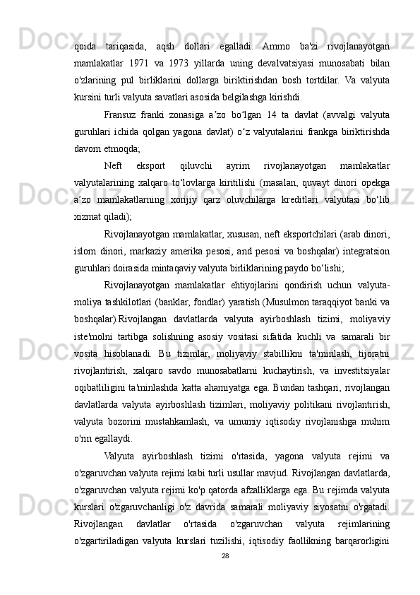 qoida   tariqasida,   aqsh   dollari   egalladi.   Ammo   ba'zi   rivojlanayotgan
mamlakatlar   1971   va   1973   yillarda   uning   devalvatsiyasi   munosabati   bilan
o'zlarining   pul   birliklarini   dollarga   biriktirishdan   bosh   tortdilar.   Va   valyuta
kursini turli valyuta savatlari asosida belgilashga kirishdi.
Fransuz   franki   zonasiga   a zo   bo lgan   14   ta   davlat   (avvalgi   valyutaʼ ʻ
guruhlari   ichida   qolgan   yagona   davlat)   o z   valyutalarini   frankga   biriktirishda	
ʻ
davom etmoqda;
Neft   eksport   qiluvchi   ayrim   rivojlanayotgan   mamlakatlar
valyutalarining   xalqaro   to‘lovlarga   kiritilishi   (masalan,   quvayt   dinori   opekga
a’zo   mamlakatlarning   xorijiy   qarz   oluvchilarga   kreditlari   valyutasi   bo‘lib
xizmat qiladi);
Rivojlanayotgan mamlakatlar, xususan, neft eksportchilari (arab dinori,
islom   dinori,   markaziy   amerika   pesosi,   and   pesosi   va   boshqalar)   integratsion
guruhlari doirasida mintaqaviy valyuta birliklarining paydo bo‘lishi;
Rivojlanayotgan   mamlakatlar   ehtiyojlarini   qondirish   uchun   valyuta-
moliya tashkilotlari (banklar, fondlar) yaratish (Musulmon taraqqiyot banki va
boshqalar).Rivojlangan   davlatlarda   valyuta   ayirboshlash   tizimi,   moliyaviy
iste'molni   tartibga   solishning   asosiy   vositasi   sifatida   kuchli   va   samarali   bir
vosita   hisoblanadi.   Bu   tizimlar,   moliyaviy   stabillikni   ta'minlash,   tijoratni
rivojlantirish,   xalqaro   savdo   munosabatlarni   kuchaytirish,   va   investitsiyalar
oqibatliligini   ta'minlashda   katta   ahamiyatga   ega.   Bundan   tashqari,  rivojlangan
davlatlarda   valyuta   ayirboshlash   tizimlari,   moliyaviy   politikani   rivojlantirish,
valyuta   bozorini   mustahkamlash,   va   umumiy   iqtisodiy   rivojlanishga   muhim
o'rin egallaydi.
Valyuta   ayirboshlash   tizimi   o'rtasida,   yagona   valyuta   rejimi   va
o'zgaruvchan valyuta rejimi kabi turli usullar mavjud. Rivojlangan davlatlarda,
o'zgaruvchan valyuta rejimi ko'p qatorda afzalliklarga ega. Bu rejimda valyuta
kurslari   o'zgaruvchanligi   o'z   davrida   samarali   moliyaviy   siyosatni   o'rgatadi.
Rivojlangan   davlatlar   o'rtasida   o'zgaruvchan   valyuta   rejimlarining
o'zgartiriladigan   valyuta   kurslari   tuzilishi,   iqtisodiy   faollikning   barqarorligini
28 