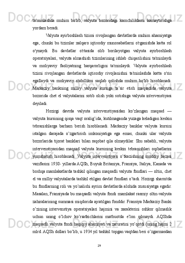 ta'minlashda   muhim   bo'lib,   valyuta   bozoridagi   kamchiliklarni   kamaytirishga
yordam beradi.
Valyuta ayirboshlash tizimi  rivojlangan davlatlarda muhim  ahamiyatga
ega,  chunki  bu  tizimlar   xalqaro  iqtisodiy   munosabatlarni   o'rganishda  katta  rol
o'ynaydi.   Bu   davlatlar   o'rtasida   olib   borilayotgan   valyuta   ayirboshlash
operatsiyalari, valyuta almashish tizimlarining ishlab chiqarilishini ta'minlaydi
va   moliyaviy   faoliyatning   barqarorligini   ta'minlaydi.   Valyuta   ayirboshlash
tizimi   rivojlangan   davlatlarda   iqtisodiy   rivojlanishni   ta'minlashda   katta   o'rin
egallaydi   va   moliyaviy   stabillikni   saqlab   qolishda   muhim   bo'lib   hisoblanadi.
Markaziy   bankning   milliy   valyuta   kursiga   ta’sir   etish   maqsadida   valyuta
bozorida chet el valyutalarini sotib olish yoki sotishiga valyuta intervenstiyasi
deyiladi.
Hozirgi   davrda   valyuta   intervenstiyasidan   ko’zlangan   maqsad   —
valyuta kursining qisqa vaqt oralig’ida, kutilmaganda yuzaga keladigan keskin
tebranishlarga   barham   berish   hisoblanadi.   Markaziy   banklar   valyuta   kursini
istalgan   darajada   o’zgartirish   imkoniyatiga   ega   emas,   chunki   ular   valyuta
bozorlarida tijorat  banklari  bilan raqobat  qila olmaydilar. Shu sababli,  valyuta
intervenstiyasidan   maqsad   valyuta   kursining   keskin   tebranishlari   oqibatlarini
yumshatish   hisoblanadi.   Valyuta   intervenstiyasi   o’tkazishning   moddiy   bazasi
vazifasini 1930- yillarda AQSh, Buyuk Britaniya, Fransiya, Italiya, Kanada va
boshqa mamlakatlarda tashkil qilingan maqsadli valyuta fondlari — oltin, chet
el va milliy valyutalarda tashkil etilgan davlat fondlari o’tadi. Hozirgi sharoitda
bu fondlarning roli va yo’nalishi ayrim davlatlarda alohida xususiyatga egadir.
Masalan, Fransiyada bu maqsadli valyuta fondi mamlakat rasmiy oltin-valyuta
zahiralarining summasi miqdorida ajratilgan fonddir. Fransiya Markaziy Banki
o’zining   intervenstiya   operatsiyalari   hajmini   va   xarakterini   oshkor   qilmaslik
uchun   uning   o’lchov   ko’rsatkichlarini   matbuotda   e’lon   qilmaydi.   AQShda
maqsadli valyuta fondi haqiqiy ahamiyati va zaruratini yo’qotdi (uning hajmi 2
mlrd. AQSh dollari bo’lib, u 1934 yil tashkil topgan vaqtdan beri o’zgarmasdan
29 