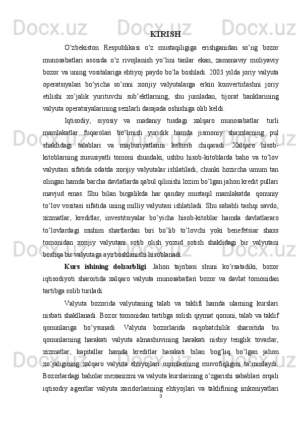 KIRISH
O’zbekiston   Respublikasi   o’z   mustaqiligiga   erishganidan   so’ng   bozor
munosabatlari   asosida   o’z   rivojlanish   yo’lini   tanlar   ekan,   zamonaviy   moliyaviy
bozor   va   uning   vositalariga   ehtiyoj   paydo   bo’la   boshladi.   2003   yilda   joriy   valyuta
operatsiyalari   bo’yicha   so’mni   xorijiy   valyutalarga   erkin   konvertirlashni   joriy
etilishi   xo’jalik   yurituvchi   sub’ektlarning,   shu   jumladan,   tijorat   banklarining
valyuta   operatsiyalarining sezilarli   darajada   oshishiga   olib keldi.
Iqtisodiy,   siyosiy   va   madaniy   tusdagi   xalqaro   munosabatlar   turli
mamlakatlar   fuqarolari   bo’lmish   yuridik   hamda   jismoniy   shaxslarning   pul
shaklidagi   talablari   va   majburiyatlarini   keltirib   chiqaradi.   Xalqaro   hisob-
kitoblarning   xususiyatli   tomoni   shundaki,   ushbu   hisob-kitoblarda   baho   va   to’lov
valyutasi   sifatida   odatda   xorijiy   valyutalar   ishlatiladi,   chunki   hozircha   umum   tan
olingan hamda barcha davlatlarda qabul qilinishi lozim bo’lgan jahon kredit pullari
mavjud   emas.   Shu   bilan   birgalikda   har   qanday   mustaqil   mamlakatda   qonuniy
to’lov vositasi sifatida uning milliy valyutasi ishlatiladi. Shu sababli tashqi savdo,
xizmatlar,   kreditlar,   investitsiyalar   bo’yicha   hisob-kitoblar   hamda   davlatlararo
to’lovlardagi   muhim   shartlardan   biri   bo’lib   to’lovchi   yoki   benefetsiar   shaxs
tomonidan   xorijiy   valyutani   sotib   olish   yoxud   sotish   shaklidagi   bir   valyutani
boshqa   bir   valyutaga   ayirboshlanishi hisoblanadi.
Kurs   ishining   dolzarbligi .   Jahon   tajribasi   shuni   ko’rsatadiki,   bozor
iqtisodiyoti   sharoitida   xalqaro   valyuta   munosabatlari   bozor   va   davlat   tomonidan
tartibga   solib   turiladi.
Valyuta   bozorida   valyutaning   talab   va   taklifi   hamda   ularning   kurslari
nisbati   shakllanadi.   Bozor   tomonidan   tartibga   solish   qiymat   qonuni,   talab   va   taklif
qonunlariga   bo’ysunadi.   Valyuta   bozorlarida   raqobatchilik   sharoitida   bu
qonunlarning   harakati   valyuta   almashuvining   harakati   nisbiy   tenglik   tovarlar,
xizmatlar,   kapitallar   hamda   kreditlar   harakati   bilan   bog’liq   bo’lgan   jahon
xo’jaligining   xalqaro   valyuta   ehtiyojlari   oqimlarining   muvofiqligini   ta’minlaydi.
Bozorlardagi baholar mexanizmi va valyuta kurslarining o’zgarishi sabablari orqali
iqtisodiy   agentlar   valyuta   xaridorlarining   ehtiyojlari   va   taklifining   imkoniyatlari
3 