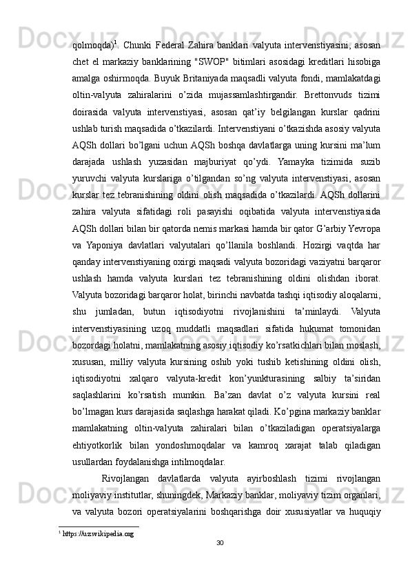 qolmoqda) 1
.   Chunki   Federal   Zahira   banklari   valyuta   intervenstiyasini,   asosan
chet   el   markaziy   banklarining   "SWOP"   bitimlari   asosidagi   kreditlari   hisobiga
amalga oshirmoqda. Buyuk Britaniyada maqsadli valyuta fondi, mamlakatdagi
oltin-valyuta   zahiralarini   o’zida   mujassamlashtirgandir.   Brettonvuds   tizimi
doirasida   valyuta   intervenstiyasi,   asosan   qat’iy   belgilangan   kurslar   qadrini
ushlab turish maqsadida o’tkazilardi. Intervenstiyani o’tkazishda asosiy valyuta
AQSh  dollari  bo’lgani   uchun  AQSh  boshqa   davlatlarga  uning  kursini  ma’lum
darajada   ushlash   yuzasidan   majburiyat   qo’ydi.   Yamayka   tizimida   suzib
yuruvchi   valyuta   kurslariga   o’tilgandan   so’ng   valyuta   intervenstiyasi,   asosan
kurslar   tez   tebranishining   oldini   olish   maqsadida   o’tkazilardi.  AQSh   dollarini
zahira   valyuta   sifatidagi   roli   pasayishi   oqibatida   valyuta   intervenstiyasida
AQSh dollari bilan bir qatorda nemis markasi hamda bir qator G’arbiy Yevropa
va   Yaponiya   davlatlari   valyutalari   qo’llanila   boshlandi.   Hozirgi   vaqtda   har
qanday intervenstiyaning oxirgi maqsadi valyuta bozoridagi vaziyatni barqaror
ushlash   hamda   valyuta   kurslari   tez   tebranishining   oldini   olishdan   iborat.
Valyuta bozoridagi barqaror holat, birinchi navbatda tashqi iqtisodiy aloqalarni,
shu   jumladan,   butun   iqtisodiyotni   rivojlanishini   ta’minlaydi.   Valyuta
intervenstiyasining   uzoq   muddatli   maqsadlari   sifatida   hukumat   tomonidan
bozordagi holatni, mamlakatning asosiy iqtisodiy ko’rsatkichlari bilan moslash,
xususan,   milliy   valyuta   kursining   oshib   yoki   tushib   ketishining   oldini   olish,
iqtisodiyotni   xalqaro   valyuta-kredit   kon’yunkturasining   salbiy   ta’siridan
saqlashlarini   ko’rsatish   mumkin.   Ba’zan   davlat   o’z   valyuta   kursini   real
bo’lmagan kurs darajasida saqlashga harakat qiladi. Ko’pgina markaziy banklar
mamlakatning   oltin-valyuta   zahiralari   bilan   o’tkaziladigan   operatsiyalarga
ehtiyotkorlik   bilan   yondoshmoqdalar   va   kamroq   xarajat   talab   qiladigan
usullardan foydalanishga intilmoqdalar.
Rivojlangan   davlatlarda   valyuta   ayirboshlash   tizimi   rivojlangan
moliyaviy institutlar, shuningdek, Markaziy banklar, moliyaviy tizim organlari,
va   valyuta   bozori   operatsiyalarini   boshqarishga   doir   xususiyatlar   va   huquqiy
1
 https://uz.wikipedia.org
30 