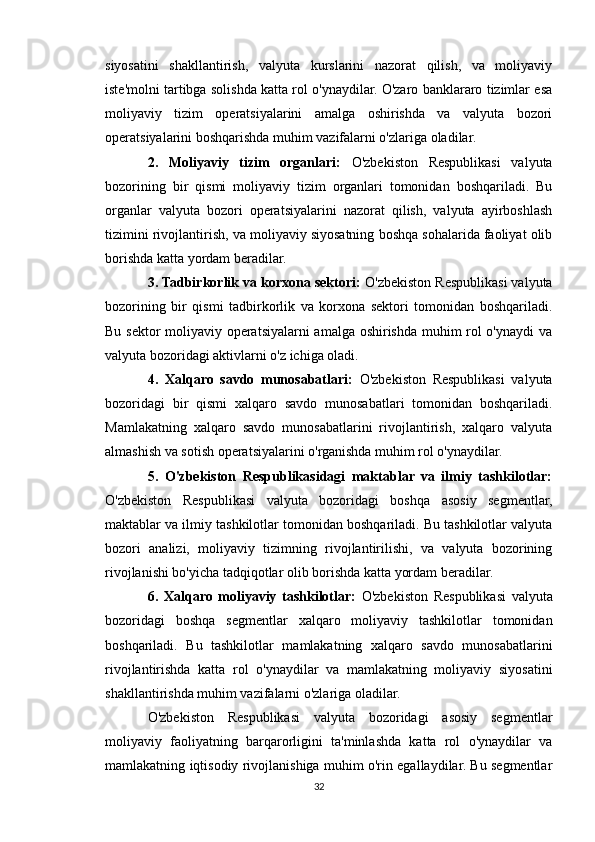 siyosatini   shakllantirish,   valyuta   kurslarini   nazorat   qilish,   va   moliyaviy
iste'molni tartibga solishda katta rol o'ynaydilar. O'zaro banklararo tizimlar esa
moliyaviy   tizim   operatsiyalarini   amalga   oshirishda   va   valyuta   bozori
operatsiyalarini boshqarishda muhim vazifalarni o'zlariga oladilar.
2.   Moliyaviy   tizim   organlari:   O'zbekiston   Respublikasi   valyuta
bozorining   bir   qismi   moliyaviy   tizim   organlari   tomonidan   boshqariladi.   Bu
organlar   valyuta   bozori   operatsiyalarini   nazorat   qilish,   valyuta   ayirboshlash
tizimini rivojlantirish, va moliyaviy siyosatning boshqa sohalarida faoliyat olib
borishda katta yordam beradilar.
3. Tadbirkorlik va korxona sektori:  O'zbekiston Respublikasi valyuta
bozorining   bir   qismi   tadbirkorlik   va   korxona   sektori   tomonidan   boshqariladi.
Bu sektor moliyaviy operatsiyalarni amalga oshirishda muhim rol o'ynaydi  va
valyuta bozoridagi aktivlarni o'z ichiga oladi.
4.   Xalqaro   savdo   munosabatlari:   O'zbekiston   Respublikasi   valyuta
bozoridagi   bir   qismi   xalqaro   savdo   munosabatlari   tomonidan   boshqariladi.
Mamlakatning   xalqaro   savdo   munosabatlarini   rivojlantirish,   xalqaro   valyuta
almashish va sotish operatsiyalarini o'rganishda muhim rol o'ynaydilar.
5.   O'zbekiston   Respublikasidagi   maktablar   va   ilmiy   tashkilotlar:
O'zbekiston   Respublikasi   valyuta   bozoridagi   boshqa   asosiy   segmentlar,
maktablar va ilmiy tashkilotlar tomonidan boshqariladi. Bu tashkilotlar valyuta
bozori   analizi,   moliyaviy   tizimning   rivojlantirilishi,   va   valyuta   bozorining
rivojlanishi bo'yicha tadqiqotlar olib borishda katta yordam beradilar.
6.   Xalqaro   moliyaviy   tashkilotlar:   O'zbekiston   Respublikasi   valyuta
bozoridagi   boshqa   segmentlar   xalqaro   moliyaviy   tashkilotlar   tomonidan
boshqariladi.   Bu   tashkilotlar   mamlakatning   xalqaro   savdo   munosabatlarini
rivojlantirishda   katta   rol   o'ynaydilar   va   mamlakatning   moliyaviy   siyosatini
shakllantirishda muhim vazifalarni o'zlariga oladilar.
O'zbekiston   Respublikasi   valyuta   bozoridagi   asosiy   segmentlar
moliyaviy   faoliyatning   barqarorligini   ta'minlashda   katta   rol   o'ynaydilar   va
mamlakatning iqtisodiy rivojlanishiga muhim o'rin egallaydilar. Bu segmentlar
32 