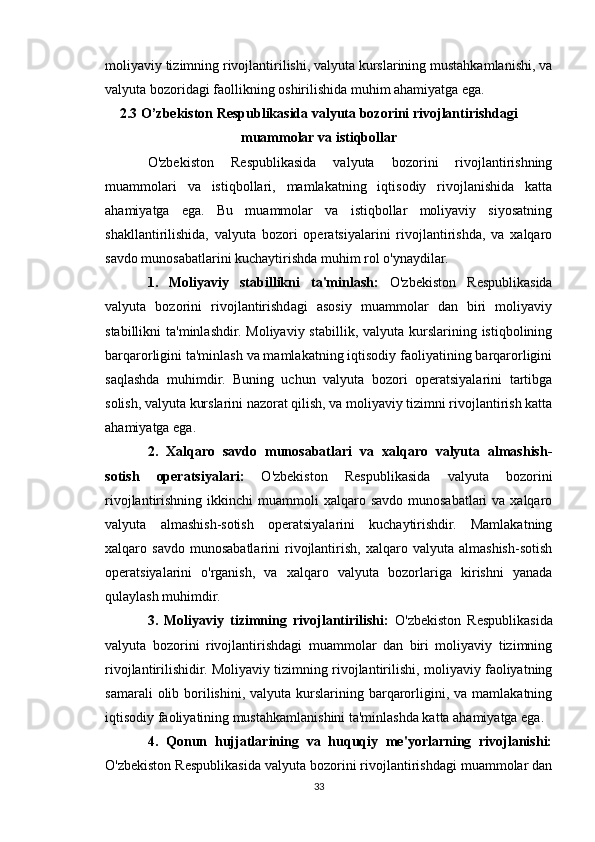 moliyaviy tizimning rivojlantirilishi, valyuta kurslarining mustahkamlanishi, va
valyuta bozoridagi faollikning oshirilishida muhim ahamiyatga ega.
2.3 O’zbekiston Respublikasida valyuta bozorini rivojlantirishdagi
muammolar va istiqbollar
O'zbekiston   Respublikasida   valyuta   bozorini   rivojlantirishning
muammolari   va   istiqbollari,   mamlakatning   iqtisodiy   rivojlanishida   katta
ahamiyatga   ega.   Bu   muammolar   va   istiqbollar   moliyaviy   siyosatning
shakllantirilishida,   valyuta   bozori   operatsiyalarini   rivojlantirishda,   va   xalqaro
savdo munosabatlarini kuchaytirishda muhim rol o'ynaydilar.
1.   Moliyaviy   stabillikni   ta'minlash:   O'zbekiston   Respublikasida
valyuta   bozorini   rivojlantirishdagi   asosiy   muammolar   dan   biri   moliyaviy
stabillikni  ta'minlashdir.  Moliyaviy stabillik, valyuta  kurslarining  istiqbolining
barqarorligini ta'minlash va mamlakatning iqtisodiy faoliyatining barqarorligini
saqlashda   muhimdir.   Buning   uchun   valyuta   bozori   operatsiyalarini   tartibga
solish, valyuta kurslarini nazorat qilish, va moliyaviy tizimni rivojlantirish katta
ahamiyatga ega.
2.   Xalqaro   savdo   munosabatlari   va   xalqaro   valyuta   almashish-
sotish   operatsiyalari:   O'zbekiston   Respublikasida   valyuta   bozorini
rivojlantirishning  ikkinchi   muammoli  xalqaro  savdo  munosabatlari  va  xalqaro
valyuta   almashish-sotish   operatsiyalarini   kuchaytirishdir.   Mamlakatning
xalqaro  savdo   munosabatlarini   rivojlantirish,   xalqaro  valyuta   almashish-sotish
operatsiyalarini   o'rganish,   va   xalqaro   valyuta   bozorlariga   kirishni   yanada
qulaylash muhimdir.
3.   Moliyaviy   tizimning   rivojlantirilishi:   O'zbekiston   Respublikasida
valyuta   bozorini   rivojlantirishdagi   muammolar   dan   biri   moliyaviy   tizimning
rivojlantirilishidir. Moliyaviy tizimning rivojlantirilishi, moliyaviy faoliyatning
samarali   olib  borilishini,  valyuta  kurslarining  barqarorligini, va  mamlakatning
iqtisodiy faoliyatining mustahkamlanishini ta'minlashda katta ahamiyatga ega.
4.   Qonun   hujjatlarining   va   huquqiy   me'yorlarning   rivojlanishi:
O'zbekiston Respublikasida valyuta bozorini rivojlantirishdagi muammolar dan
33 