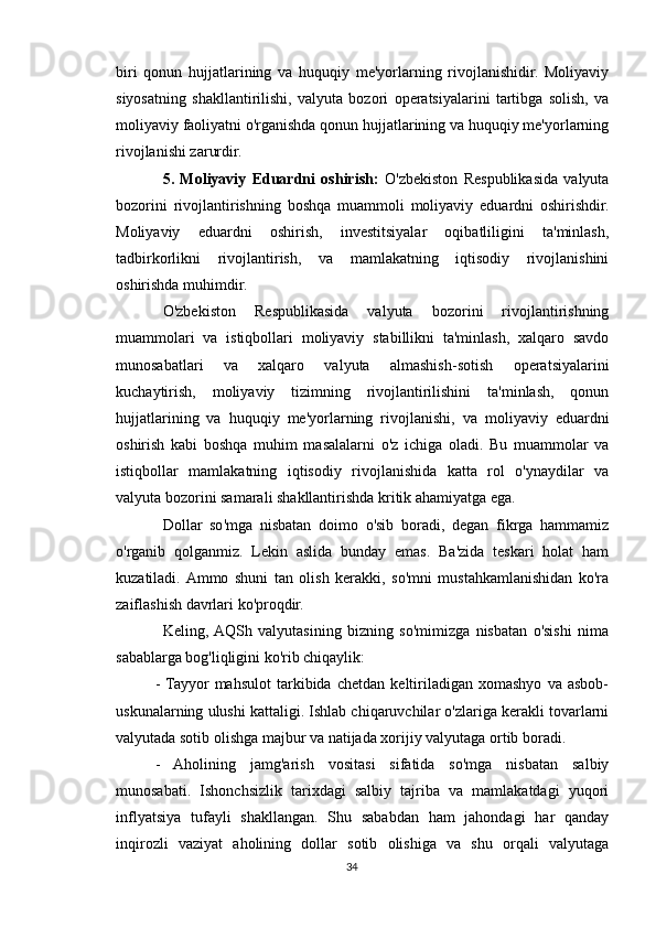 biri   qonun   hujjatlarining   va   huquqiy   me'yorlarning   rivojlanishidir.   Moliyaviy
siyosatning   shakllantirilishi,   valyuta   bozori   operatsiyalarini   tartibga   solish,   va
moliyaviy faoliyatni o'rganishda qonun hujjatlarining va huquqiy me'yorlarning
rivojlanishi zarurdir.
5.   Moliyaviy   Eduardni   oshirish:   O'zbekiston   Respublikasida   valyuta
bozorini   rivojlantirishning   boshqa   muammoli   moliyaviy   eduardni   oshirishdir.
Moliyaviy   eduardni   oshirish,   investitsiyalar   oqibatliligini   ta'minlash,
tadbirkorlikni   rivojlantirish,   va   mamlakatning   iqtisodiy   rivojlanishini
oshirishda muhimdir.
O'zbekiston   Respublikasida   valyuta   bozorini   rivojlantirishning
muammolari   va   istiqbollari   moliyaviy   stabillikni   ta'minlash,   xalqaro   savdo
munosabatlari   va   xalqaro   valyuta   almashish-sotish   operatsiyalarini
kuchaytirish,   moliyaviy   tizimning   rivojlantirilishini   ta'minlash,   qonun
hujjatlarining   va   huquqiy   me'yorlarning   rivojlanishi,   va   moliyaviy   eduardni
oshirish   kabi   boshqa   muhim   masalalarni   o'z   ichiga   oladi.   Bu   muammolar   va
istiqbollar   mamlakatning   iqtisodiy   rivojlanishida   katta   rol   o'ynaydilar   va
valyuta bozorini samarali shakllantirishda kritik ahamiyatga ega.
Dollar   so'mga   nisbatan   doimo   o'sib   boradi,   degan   fikrga   hammamiz
o'rganib   qolganmiz.   Lekin   aslida   bunday   emas.   Ba'zida   teskari   holat   ham
kuzatiladi.  Ammo   shuni   tan   olish   kerakki,   so'mni   mustahkamlanishidan   ko'ra
zaiflashish davrlari ko'proqdir.
Keling,  AQSh   valyutasining   bizning   so'mimizga   nisbatan   o'sishi   nima
sabablarga bog'liqligini ko'rib chiqaylik:
-  Tayyor   mahsulot   tarkibida   chetdan   keltiriladigan   xomashyo   va   asbob-
uskunalarning ulushi kattaligi. Ishlab chiqaruvchilar o'zlariga kerakli tovarlarni
valyutada sotib olishga majbur va natijada xorijiy valyutaga ortib boradi.
-   Aholining   jamg'arish   vositasi   sifatida   so'mga   nisbatan   salbiy
munosabati.   Ishonchsizlik   tarixdagi   salbiy   tajriba   va   mamlakatdagi   yuqori
inflyatsiya   tufayli   shakllangan.   Shu   sababdan   ham   jahondagi   har   qanday
inqirozli   vaziyat   aholining   dollar   sotib   olishiga   va   shu   orqali   valyutaga
34 