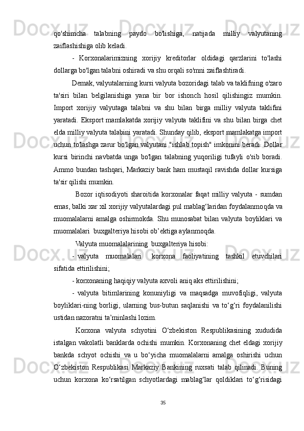 qo'shimcha   talabning   paydo   bo'lishiga,   natijada   milliy   valyutaning
zaiflashishiga olib keladi. 
-   Korxonalarimizning   xorijiy   kreditorlar   oldidagi   qarzlarini   to'lashi
dollarga bo'lgan talabni oshiradi va shu orqali so'mni zaiflashtiradi.  
Demak, valyutalarning kursi valyuta bozoridagi talab va taklifning o'zaro
ta'siri   bilan   belgilanishiga   yana   bir   bor   ishonch   hosil   qilishingiz   mumkin.
Import   xorijiy   valyutaga   talabni   va   shu   bilan   birga   milliy   valyuta   taklifini
yaratadi.   Eksport   mamlakatda   xorijiy   valyuta   taklifini   va   shu   bilan   birga   chet
elda milliy valyuta talabini yaratadi. Shunday qilib, eksport mamlakatga import
uchun to'lashga zarur bo'lgan valyutani "ishlab topish" imkonini beradi. Dollar
kursi   birinchi   navbatda   unga   bo'lgan   talabning   yuqoriligi   tufayli   o'sib   boradi.
Ammo  bundan  tashqari,  Markaziy   bank  ham   mustaqil  ravishda   dollar  kursiga
ta'sir qilishi mumkin.
Bozor   iqtisodiyoti   sharoitida   korxonalar   faqat   milliy   valyuta   -   sumdan
emas, balki xar xil xorijiy valyutalardagi pul mablag‘laridan foydalanmo q da va
muomalalarni   amalga   oshirmokda.  Shu   munosabat   bilan  valyuta   boyliklari   va
muomalalari  buxgalteriya hisobi ob’ektiga aylanmoqda.
Valyuta muomalalarining  buxgalteriya hisobi:
-   valyuta     muomalalari       korxona     faoliyatining     tashkil     etuvchilari
sifatida ettirilishini;
-  korxonaning haqiqiy valyuta axvoli aniq aks ettirilishini;
-   valyuta   bitimlarining   konuniyligi   va   maqsadga   muvofiqligi,   valyuta
boyliklari-ning   borligi,   ularning   bus-butun   saqlanishi   va   to‘g‘ri   foydalanilishi
ustidan nazoratni ta’minlashi lozim.
Korxona   valyuta   schyotini   O‘zbekiston   Respublikasining   xududida
istalgan   vakolatli   banklarda   ochishi   mumkin.   Korxonaning   chet   eldagi   xorijiy
bankda   schyot   ochishi   va   u   bo‘yicha   muomalalarni   amalga   oshirishi   uchun
O‘zbekiston   Respublikasi   Markaziy   Bankining   ruxsati   talab   qilinadi.   Buning
uchun   korxona   ko‘rsatilgan   schyotlardagi   mablag‘lar   qoldiklari   to‘g‘risidagi
35 