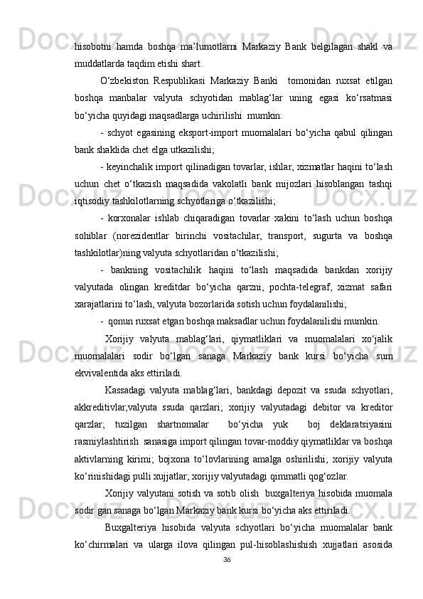 hisobotni   hamda   boshqa   ma’lumotlarni   Markaziy   Bank   belgilagan   shakl   va
muddatlarda taqdim etishi shart.
O‘zbekiston   Respublikasi   Markaziy   Banki     tomonidan   ruxsat   etilgan
boshqa   manbalar   valyuta   schyotidan   mablag‘lar   uning   egasi   ko‘rsatmasi
bo‘yicha quyidagi maqsadlarga uchirilishi  mumkin:
-   schyot   egasining   eksport-import   muomalalari   bo‘yicha   qabul   qilingan
bank shaklida chet elga utkazilishi;
- keyinchalik import qilinadigan tovarlar, ishlar, xizmatlar haqini to‘lash
uchun   chet   o‘tkazish   maqsadida   vakolatli   bank   mijozlari   hisoblangan   tashqi
iqtisodiy tashkilotlarning schyotlariga o‘tkazilishi;
-   korxonalar   ishlab   chiqaradigan   tovarlar   xakini   to‘lash   uchun   boshqa
sohiblar   (nore z id en tlar   birinchi   vositachilar,   transport,   sugurta   va   boshqa
tashkilotlar)ning valyuta schyotlaridan o‘tkazilishi;
-   bankning   vositachilik   haqini   to‘lash   maqsadida   bankdan   xorijiy
valyutada   olingan   kreditdar   bo‘yicha   qarzni,   pochta-telegraf,   xizmat   safari
xarajatlarini to‘lash, valyuta bozorlarida sotish uchun foydalanilishi;
-   qonun ruxsat etgan boshqa maksadlar uchun foydalanilishi mumkin.
Xorijiy   valyuta   mablag‘lari,   qiymatliklari   va   muomalalari   xo‘jalik
muomalalari   sodir   bo‘lgan   sanaga   Markaziy   bank   kursi   bo‘yicha   sum
ekvivalentida aks ettiriladi. 
Kassadagi   valyuta   mablag‘lari,   bankdagi   depozit   va   ssuda   schyotlari,
akkreditivlar,valyuta   ssuda   qarzlari;   xorijiy   valyutadagi   debitor   va   kreditor
qarzlar;   tuzilgan   shartnomalar     bo‘yicha   yuk     boj   deklaratsiyasini
rasmiylashtirish  sanasiga import qilingan tovar-moddiy qiymatliklar va boshqa
aktivlarning   kirimi;   bojxona   to‘lovlarining   amalga   oshirilishi;   xorijiy   valyuta
ko‘rinishidagi pulli xujjatlar; xorijiy valyutadagi qimmatli qog‘ozlar.
Xorijiy valyutani sotish va sotib olish   buxgalteriya hisobida muomala
sodir gan sanaga bo‘lgan Markaziy bank kursi bo‘yicha aks ettiriladi.
Buxgalteriya   hisobida   valyuta   schyotlari   bo‘yicha   muomalalar   bank
ko‘chirmalari   va   ularga   ilova   qilingan   pul-hisoblashishish   xujjatlari   asosida
36 