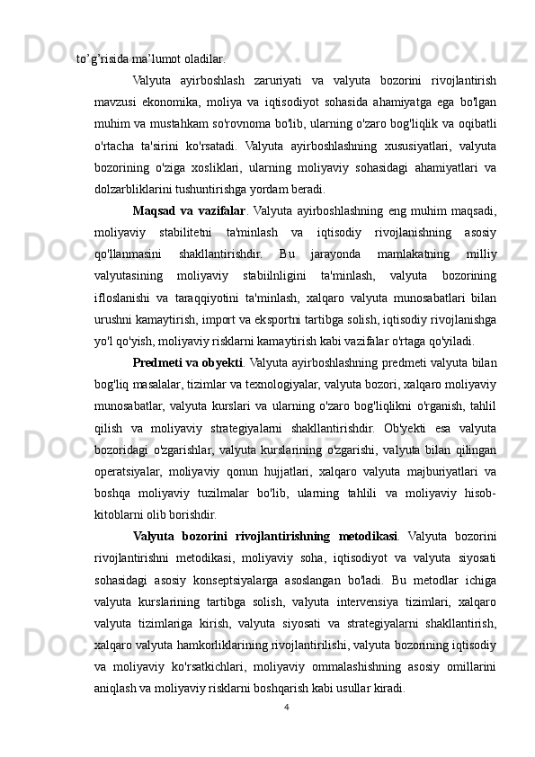 to’g’risida   ma’lumot   oladilar.
Valyuta   ayirboshlash   zaruriyati   va   valyuta   bozorini   rivojlantirish
mavzusi   ekonomika,   moliya   va   iqtisodiyot   sohasida   ahamiyatga   ega   bo'lgan
muhim va mustahkam so'rovnoma bo'lib, ularning o'zaro bog'liqlik va oqibatli
o'rtacha   ta'sirini   ko'rsatadi.   Valyuta   ayirboshlashning   xususiyatlari,   valyuta
bozorining   o'ziga   xosliklari,   ularning   moliyaviy   sohasidagi   ahamiyatlari   va
dolzarbliklarini tushuntirishga yordam beradi.
Maqsad   va   vazifalar .   Valyuta   ayirboshlashning   eng   muhim   maqsadi,
moliyaviy   stabilitetni   ta'minlash   va   iqtisodiy   rivojlanishning   asosiy
qo'llanmasini   shakllantirishdir.   Bu   jarayonda   mamlakatning   milliy
valyutasining   moliyaviy   stabiilnligini   ta'minlash,   valyuta   bozorining
ifloslanishi   va   taraqqiyotini   ta'minlash,   xalqaro   valyuta   munosabatlari   bilan
urushni kamaytirish, import va eksportni tartibga solish, iqtisodiy rivojlanishga
yo'l qo'yish, moliyaviy risklarni kamaytirish kabi vazifalar o'rtaga qo'yiladi.
Predmeti va obyekti . Valyuta ayirboshlashning predmeti valyuta bilan
bog'liq masalalar, tizimlar va texnologiyalar, valyuta bozori, xalqaro moliyaviy
munosabatlar,   valyuta   kurslari   va   ularning   o'zaro   bog'liqlikni   o'rganish,   tahlil
qilish   va   moliyaviy   strategiyalarni   shakllantirishdir.   Ob'yekti   esa   valyuta
bozoridagi   o'zgarishlar,   valyuta   kurslarining   o'zgarishi,   valyuta   bilan   qilingan
operatsiyalar,   moliyaviy   qonun   hujjatlari,   xalqaro   valyuta   majburiyatlari   va
boshqa   moliyaviy   tuzilmalar   bo'lib,   ularning   tahlili   va   moliyaviy   hisob-
kitoblarni olib borishdir.
Valyuta   bozorini   rivojlantirishning   metodikasi .   Valyuta   bozorini
rivojlantirishni   metodikasi,   moliyaviy   soha,   iqtisodiyot   va   valyuta   siyosati
sohasidagi   asosiy   konseptsiyalarga   asoslangan   bo'ladi.   Bu   metodlar   ichiga
valyuta   kurslarining   tartibga   solish,   valyuta   intervensiya   tizimlari,   xalqaro
valyuta   tizimlariga   kirish,   valyuta   siyosati   va   strategiyalarni   shakllantirish,
xalqaro valyuta hamkorliklarining rivojlantirilishi, valyuta bozorining iqtisodiy
va   moliyaviy   ko'rsatkichlari,   moliyaviy   ommalashishning   asosiy   omillarini
aniqlash va moliyaviy risklarni boshqarish kabi usullar kiradi.
4