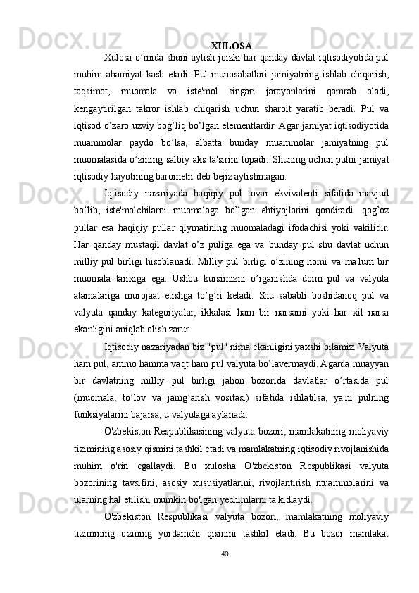 X ULOSA
Xulosa o’rnida shuni aytish joizki har qanday davlat iqtisodiyotida pul
muhim   ahamiyat   kasb   etadi.   Pul   munosabatlari   jamiyatning   ishlab   chiqarish,
taqsimot,   muomala   va   iste'mol   singari   jarayonlarini   qamrab   oladi,
kengaytirilgan   takror   ishlab   chiqarish   uchun   sharoit   yaratib   beradi.   Pul   va
iqtisod o’zaro uzviy bog’liq bo’lgan elementlardir. Agar jamiyat iqtisodiyotida
muammolar   paydo   bo’lsa,   albatta   bunday   muammolar   jamiyatning   pul
muomalasida o’zining salbiy aks ta'sirini topadi.   Shuning uchun pulni jamiyat
iqtisodiy hayotining barometri deb bejiz aytishmagan. 
Iqtisodiy   nazariyada   haqiqiy   pul   tovar   ekvivalenti   sifatida   mavjud
bo’lib,   iste'molchilarni   muomalaga   bo’lgan   ehtiyojlarini   qondiradi.   qog’oz
pullar   esa   haqiqiy   pullar   qiymatining   muomaladagi   ifodachisi   yoki   vakilidir.
Har   qanday   mustaqil   davlat   o’z   puliga   ega   va   bunday   pul   shu   davlat   uchun
milliy   pul   birligi   hisoblanadi.   Milliy   pul   birligi   o’zining   nomi   va   ma'lum   bir
muomala   tarixiga   ega.   Ushbu   kursimizni   o’rganishda   doim   pul   va   valyuta
atamalariga   murojaat   etishga   to’g’ri   keladi.   Shu   sababli   boshidanoq   pul   va
valyuta   qanday   kategoriyalar,   ikkalasi   ham   bir   narsami   yoki   har   xil   narsa
ekanligini aniqlab olish zarur. 
Iqtisodiy nazariyadan biz "pul" nima ekanligini yaxshi bilamiz. Valyuta
ham pul, ammo hamma vaqt ham pul valyuta bo’lavermaydi. Agarda muayyan
bir   davlatning   milliy   pul   birligi   jahon   bozorida   davlatlar   o’rtasida   pul
(muomala,   to’lov   va   jamg’arish   vositasi)   sifatida   ishlatilsa,   ya'ni   pulning
funksiyalarini bajarsa, u valyutaga aylanadi.
O'zbekiston Respublikasining valyuta bozori, mamlakatning moliyaviy
tizimining asosiy qismini tashkil etadi va mamlakatning iqtisodiy rivojlanishida
muhim   o'rin   egallaydi.   Bu   xulosha   O'zbekiston   Respublikasi   valyuta
bozorining   tavsifini,   asosiy   xususiyatlarini,   rivojlantirish   muammolarini   va
ularning hal etilishi mumkin bo'lgan yechimlarni ta'kidlaydi.
O'zbekiston   Respublikasi   valyuta   bozori,   mamlakatning   moliyaviy
tizimining   o'zining   yordamchi   qismini   tashkil   etadi.   Bu   bozor   mamlakat
40 