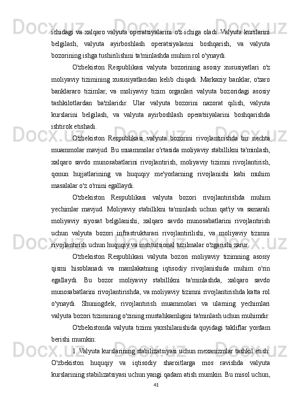 ichidagi va xalqaro valyuta operatsiyalarini o'z ichiga oladi. Valyuta kurslarini
belgilash,   valyuta   ayirboshlash   operatsiyalarini   boshqarish,   va   valyuta
bozorining ishga tushirilishini ta'minlashda muhim rol o'ynaydi.
O'zbekiston   Respublikasi   valyuta   bozorining   asosiy   xususiyatlari   o'z
moliyaviy   tizimining   xususiyatlaridan   kelib   chiqadi.   Markaziy   banklar,   o'zaro
banklararo   tizimlar,   va   moliyaviy   tizim   organlari   valyuta   bozoridagi   asosiy
tashkilotlardan   ba'zilaridir.   Ular   valyuta   bozorini   nazorat   qilish,   valyuta
kurslarini   belgilash,   va   valyuta   ayirboshlash   operatsiyalarini   boshqarishda
ishtirok etishadi.
O'zbekiston   Respublikasi   valyuta   bozorini   rivojlantirishda   bir   nechta
muammolar mavjud. Bu muammolar o'rtasida moliyaviy stabillikni ta'minlash,
xalqaro   savdo   munosabatlarini   rivojlantirish,   moliyaviy   tizimni   rivojlantirish,
qonun   hujjatlarining   va   huquqiy   me'yorlarning   rivojlanishi   kabi   muhim
masalalar o'z o'rnini egallaydi.
O'zbekiston   Respublikasi   valyuta   bozori   rivojlantirishda   muhim
yechimlar   mavjud.   Moliyaviy   stabillikni   ta'minlash   uchun   qat'iy   va   samarali
moliyaviy   siyosat   belgilanishi,   xalqaro   savdo   munosabatlarini   rivojlantirish
uchun   valyuta   bozori   infrastrukturasi   rivojlantirilishi,   va   moliyaviy   tizimni
rivojlantirish uchun huquqiy va institutsional tuzilmalar o'zgarishi zarur.
O'zbekiston   Respublikasi   valyuta   bozori   moliyaviy   tizimning   asosiy
qismi   hisoblanadi   va   mamlakatning   iqtisodiy   rivojlanishida   muhim   o'rin
egallaydi.   Bu   bozor   moliyaviy   stabillikni   ta'minlashda,   xalqaro   savdo
munosabatlarini rivojlantirishda, va moliyaviy tizimni rivojlantirishda katta rol
o'ynaydi.   Shuningdek,   rivojlantirish   muammolari   va   ularning   yechimlari
valyuta bozori tizimining o'zining mustahkamligini ta'minlash uchun muhimdir.
O'zbekistonda valyuta tizimi yaxshilanishida quyidagi takliflar yordam
berishi mumkin:
1. Valyuta kurslarining stabilizatsiyasi uchun mexanizmlar tashkil etish:
O'zbekiston   huquqiy   va   iqtisodiy   sharoitlarga   mos   ravishda   valyuta
kurslarining stabilizatsiyasi uchun yangi qadam atish mumkin. Bu misol uchun,
41 