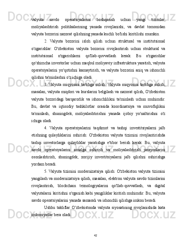 valyuta   savdo   operatsiyalarini   boshqarish   uchun   yangi   tizimlar,
moliyalashtirish   politikalarining   yanada   rivojlanishi,   va   davlat   tomonidan
valyuta bozorini nazorat qilishning yanada kuchli bo'lishi kiritilishi mumkin.
2.   Valyuta   bozorini   isloh   qilish   uchun   struktural   va   institutsional
o'zgarishlar:   O'zbekiston   valyuta   bozorini   rivojlantirish   uchun   struktural   va
institutsional   o'zgarishlarni   qo'llab-quvvatlash   kerak.   Bu   o'zgarishlar
qo'shimcha investorlar uchun maqbul moliyaviy infrastruktura yaratish, valyuta
operatsiyalarini  yo'qotishni  kamaytirish,  va valyuta  bozorini  aniq  va ishonchli
qilishni ta'minlashni o'z ichiga oladi.
3. Valyuta  miqyosini  tartibga solish:  Valyuta  miqyosini  tartibga  solish,
masalan, valyuta miqdori va kurslarini belgilash va nazorat qilish, O'zbekiston
valyuta   bozoridagi   barqarorlik   va   ishonchlilikni   ta'minlash   uchun   muhimdir.
Bu,   davlat   va   iqtisodiy   tashkilotlar   orasida   koordinatsiya   va   muvofiqlikni
ta'minlash,   shuningdek,   moliyalashtirishni   yanada   ijobiy   yo'naltirishni   o'z
ichiga oladi.
4.   Valyuta   operatsiyalarini   taqdimot   va   tashqi   investitsiyalarni   jalb
etishning   qulayliklarini   oshirish:   O'zbekiston   valyuta   tizimini   rivojlantirishda
tashqi   investorlarga   qulayliklar   yaratishga   e'tibor   berish   kerak.   Bu,   valyuta
savdo   operatsiyalarini   amalga   oshirish   va   moliyalashtirish   jarayonlarini
osonlashtirish,   shuningdek,   xorijiy   investitsiyalarni   jalb   qilishni   oshirishga
yordam beradi.
5.  Valyuta   tizimini   modernizatsiya   qilish:   O'zbekiston   valyuta   tizimini
yangilash va modernizatsiya qilish, masalan, elektron valyuta savdo tizimlarini
rivojlantirish,   blockchain   texnologiyalarini   qo'llab-quvvatlash,   va   digital
valyutalarni kiritishni o'rganish kabi yangiliklar kiritish muhimdir. Bu, valyuta
savdo operatsiyalarini yanada samarali va ishonchli qilishga imkon beradi.
Ushbu   takliflar   O’zbekistonda   valyuta   siyosatining   rivojlanishida   kata
imkoniyatlar bera oladi.
42 