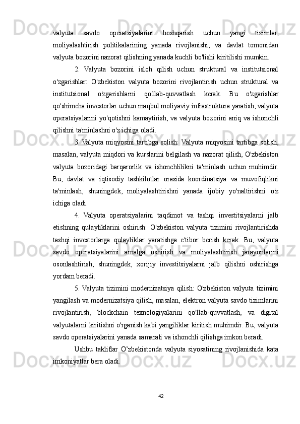 valyuta   savdo   operatsiyalarini   boshqarish   uchun   yangi   tizimlar,
moliyalashtirish   politikalarining   yanada   rivojlanishi,   va   davlat   tomonidan
valyuta bozorini nazorat qilishning yanada kuchli bo'lishi kiritilishi mumkin.
2.   Valyuta   bozorini   isloh   qilish   uchun   struktural   va   institutsional
o'zgarishlar:   O'zbekiston   valyuta   bozorini   rivojlantirish   uchun   struktural   va
institutsional   o'zgarishlarni   qo'llab-quvvatlash   kerak.   Bu   o'zgarishlar
qo'shimcha investorlar uchun maqbul moliyaviy infrastruktura yaratish, valyuta
operatsiyalarini  yo'qotishni  kamaytirish,  va valyuta  bozorini  aniq  va ishonchli
qilishni ta'minlashni o'z ichiga oladi.
3. Valyuta  miqyosini  tartibga solish:  Valyuta  miqyosini  tartibga  solish,
masalan, valyuta miqdori va kurslarini belgilash va nazorat qilish, O'zbekiston
valyuta   bozoridagi   barqarorlik   va   ishonchlilikni   ta'minlash   uchun   muhimdir.
Bu,   davlat   va   iqtisodiy   tashkilotlar   orasida   koordinatsiya   va   muvofiqlikni
ta'minlash,   shuningdek,   moliyalashtirishni   yanada   ijobiy   yo'naltirishni   o'z
ichiga oladi.
4.   Valyuta   operatsiyalarini   taqdimot   va   tashqi   investitsiyalarni   jalb
etishning   qulayliklarini   oshirish:   O'zbekiston   valyuta   tizimini   rivojlantirishda
tashqi   investorlarga   qulayliklar   yaratishga   e'tibor   berish   kerak.   Bu,   valyuta
savdo   operatsiyalarini   amalga   oshirish   va   moliyalashtirish   jarayonlarini
osonlashtirish,   shuningdek,   xorijiy   investitsiyalarni   jalb   qilishni   oshirishga
yordam beradi.
5.  Valyuta   tizimini   modernizatsiya   qilish:   O'zbekiston   valyuta   tizimini
yangilash va modernizatsiya qilish, masalan, elektron valyuta savdo tizimlarini
rivojlantirish,   blockchain   texnologiyalarini   qo'llab-quvvatlash,   va   digital
valyutalarni kiritishni o'rganish kabi yangiliklar kiritish muhimdir. Bu, valyuta
savdo operatsiyalarini yanada samarali va ishonchli qilishga imkon beradi.
Ushbu   takliflar   O’zbekistonda   valyuta   siyosatining   rivojlanishida   kata
imkoniyatlar bera oladi.
42