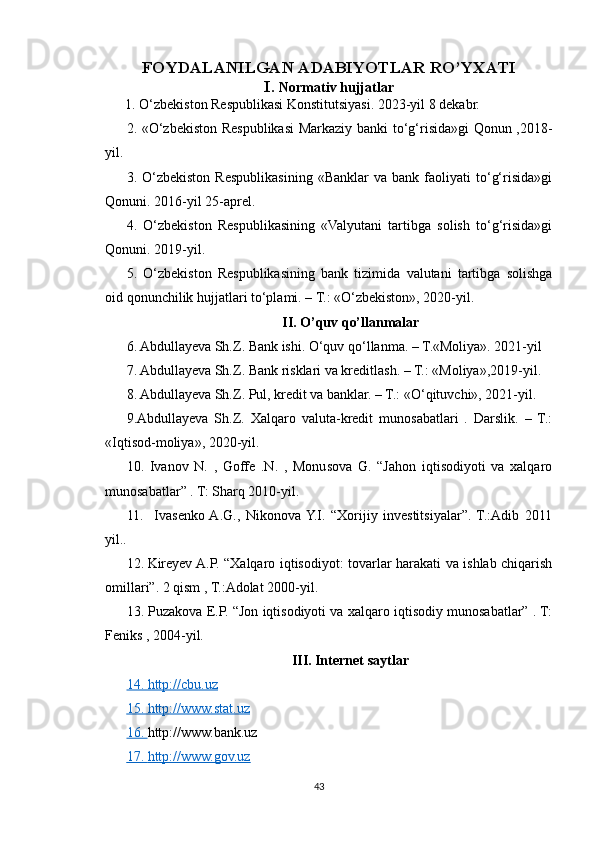 F OYDALANILGAN ADABIYOTLAR RO’YXATI
I.  Normativ hujjatlar
1. O‘zbekiston Respublikasi Konstitutsiyasi. 2023-yil 8 dekabr.
2. «O‘zbekiston Respublikasi  Markaziy banki to‘g‘risida»gi Qonun ,2018-
yil.
3.  O‘zbekiston   Respublikasining   «Banklar   va  bank   faoliyati   to‘g‘risida»gi
Qonuni. 2016-yil 25-aprel.
4.   O‘zbekiston   Respublikasining   «Valyutani   tartibga   solish   to‘g‘risida»gi
Qonuni. 2019-yil.
5.   O‘zbekiston   Respublikasining   bank   tizimida   valutani   tartibga   solishga
oid qonunchilik hujjatlari to‘plami. – T.: «O‘zbekiston», 2020-yil.
II. O’quv qo’llanmalar
6. Abdullayeva Sh.Z. Bank ishi. O‘quv qo‘llanma. – T.«Moliya». 2021-yil
7. Abdullayeva Sh.Z. Bank risklari va kreditlash. – T.: «Moliya»,2019-yil.
8. Abdullayeva Sh.Z. Pul, kredit va banklar. – T.: «O‘qituvchi», 2021-yil.
9.Abdullayeva   Sh.Z.   Xalqaro   valuta-kredit   munosabatlari   .   Darslik.   –   T.:
«Iqtisod-moliya», 2020-yil. 
10.   Ivanov   N.   ,   Goffe   .N.   ,   Monusova   G.   “Jahon   iqtisodiyoti   va   xalqaro
munosabatlar” . T: Sharq 2010-yil.
11.     Ivasenko  A.G.,   Nikonova  Y.I.   “Xorijiy   investitsiyalar”.   T.:Adib   2011
yil.. 
12.   Kireyev A.P. “Xalqaro iqtisodiyot: tovarlar harakati va ishlab chiqarish
omillari”. 2 qism , T.:Adolat 2000-yil.
13. Puzakova E.P. “Jon iqtisodiyoti va xalqaro iqtisodiy munosabatlar” . T:
Feniks , 2004-yil.
III. Internet saytlar
14. http://cbu.uz
15.     http://www.stat.uz   
16.  http://www.bank.uz 
17.     http://www.gov.uz     
43 