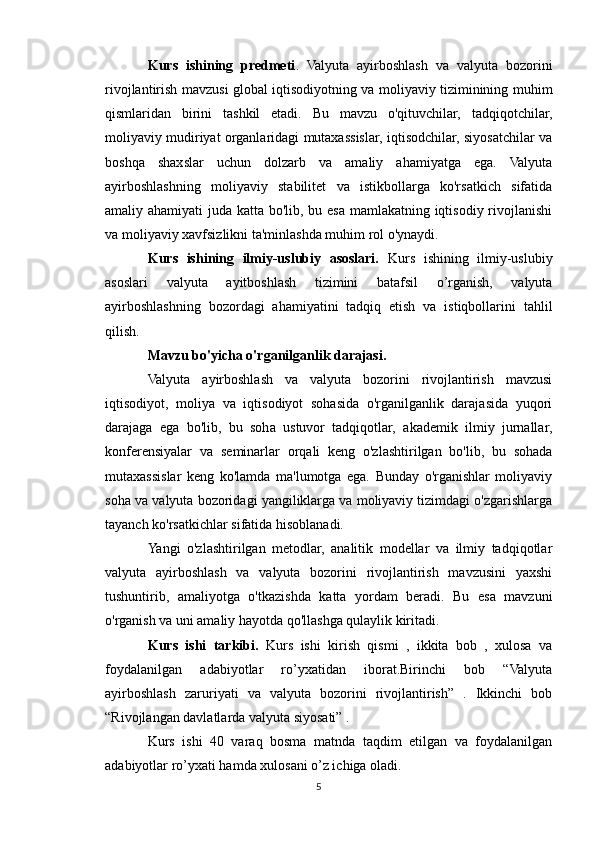 Kurs   ishining   predmeti .   Valyuta   ayirboshlash   va   valyuta   bozorini
rivojlantirish mavzusi global iqtisodiyotning va moliyaviy tiziminining muhim
qismlaridan   birini   tashkil   etadi.   Bu   mavzu   o'qituvchilar,   tadqiqotchilar,
moliyaviy mudiriyat organlaridagi mutaxassislar, iqtisodchilar, siyosatchilar va
boshqa   shaxslar   uchun   dolzarb   va   amaliy   ahamiyatga   ega.   Valyuta
ayirboshlashning   moliyaviy   stabilitet   va   istikbollarga   ko'rsatkich   sifatida
amaliy ahamiyati  juda katta bo'lib, bu esa mamlakatning iqtisodiy rivojlanishi
va moliyaviy xavfsizlikni ta'minlashda muhim rol o'ynaydi.
Kurs   ishining   ilmiy-uslubiy   asoslari.   Kurs   ishining   ilmiy-uslubiy
asoslari   valyuta   ayitboshlash   tizimini   batafsil   o’rganish,   valyuta
ayirboshlashning   bozordagi   ahamiyatini   tadqiq   etish   va   istiqbollarini   tahlil
qilish.
Mavzu bo'yicha o'rganilganlik darajasi.
Valyuta   ayirboshlash   va   valyuta   bozorini   rivojlantirish   mavzusi
iqtisodiyot,   moliya   va   iqtisodiyot   sohasida   o'rganilganlik   darajasida   yuqori
darajaga   ega   bo'lib,   bu   soha   ustuvor   tadqiqotlar,   akademik   ilmiy   jurnallar,
konferensiyalar   va   seminarlar   orqali   keng   o'zlashtirilgan   bo'lib,   bu   sohada
mutaxassislar   keng   ko'lamda   ma'lumotga   ega.   Bunday   o'rganishlar   moliyaviy
soha va valyuta bozoridagi yangiliklarga va moliyaviy tizimdagi o'zgarishlarga
tayanch ko'rsatkichlar sifatida hisoblanadi.
Yangi   o'zlashtirilgan   metodlar,   analitik   modellar   va   ilmiy   tadqiqotlar
valyuta   ayirboshlash   va   valyuta   bozorini   rivojlantirish   mavzusini   yaxshi
tushuntirib,   amaliyotga   o'tkazishda   katta   yordam   beradi.   Bu   esa   mavzuni
o'rganish va uni amaliy hayotda qo'llashga qulaylik kiritadi.
Kurs   ishi   tarkibi.   Kurs   ishi   kirish   qismi   ,   ikkita   bob   ,   xulosa   va
foydalanilgan   adabiyotlar   ro’yxatidan   iborat.Birinchi   bob   “Valyuta
ayirboshlash   zaruriyati   va   valyuta   bozorini   rivojlantirish”   .   Ikkinchi   bob
“Rivojlangan davlatlarda valyuta siyosati” .
Kurs   ishi   40   varaq   bosma   matnda   taqdim   etilgan   va   foydalanilgan
adabiyotlar ro’yxati hamda xulosani o’z ichiga oladi.
5 