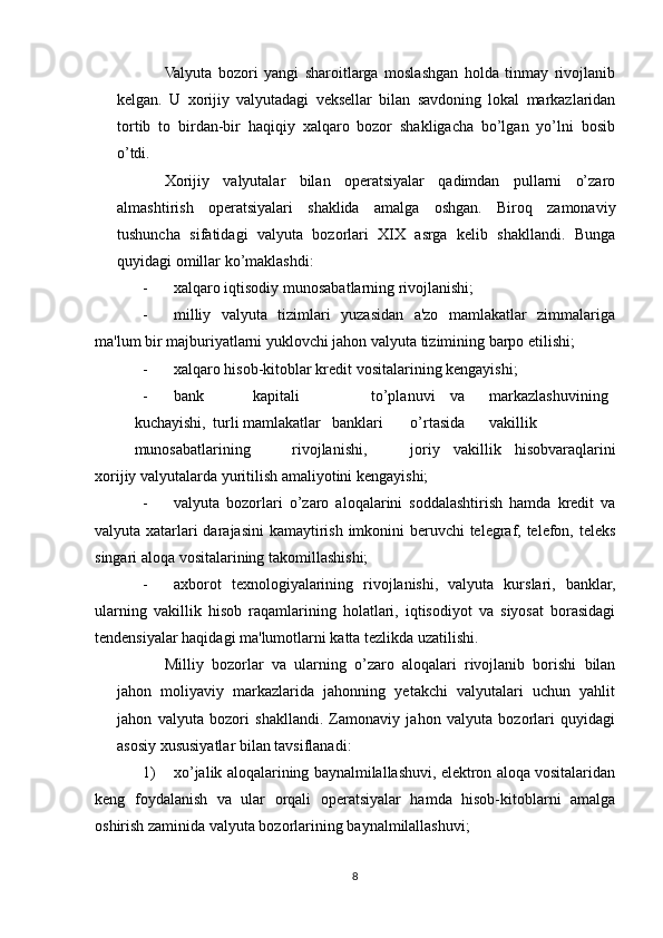 Valyuta   bozori   yangi   sharoitlarga   moslashgan   holda   tinmay   rivojlanib
kelgan.   U   xorijiy   valyutadagi   veksellar   bilan   savdoning   lokal   markazlaridan
tortib   to   birdan-bir   haqiqiy   xalqaro   bozor   shakligacha   bo’lgan   yo’lni   bosib
o’tdi.
Xorijiy   valyutalar   bilan   operatsiyalar   qadimdan   pullarni   o’zaro
almashtirish   operatsiyalari   shaklida   amalga   oshgan.   Biroq   zamonaviy
tushuncha   sifatidagi   valyuta   bozorlari   XIX   asrga   kelib   shakllandi.   Bunga
quyidagi omillar ko’maklashdi:
- xalqaro iqtisodiy munosabatlarning rivojlanishi;
- milliy   valyuta   tizimlari   yuzasidan   a'zo   mamlakatlar   zimmalariga
ma'lum bir majburiyatlarni yuklovchi jahon valyuta tizimining barpo etilishi;
- xalqaro hisob-kitoblar kredit vositalarining kengayishi;
- bank kapitali to’planuvi va markazlashuvining
kuchayishi, turli mamlakatlar banklari o’rtasida vakillik
munosabatlarining rivojlanishi, joriy   vakillik   hisobvaraqlarini
xorijiy valyutalarda yuritilish amaliyotini kengayishi;
- valyuta   bozorlari   o’zaro   aloqalarini   soddalashtirish   hamda   kredit   va
valyuta xatarlari  darajasini  kamaytirish imkonini  beruvchi  telegraf, telefon, teleks
singari aloqa vositalarining takomillashishi;
- axborot   texnologiyalarining   rivojlanishi,   valyuta   kurslari,   banklar,
ularning   vakillik   hisob   raqamlarining   holatlari,   iqtisodiyot   va   siyosat   borasidagi
tendensiyalar haqidagi ma'lumotlarni katta tezlikda uzatilishi.
Milliy   bozorlar   va   ularning   o’zaro   aloqalari   rivojlanib   borishi   bilan
jahon   moliyaviy   markazlarida   jahonning   yetakchi   valyutalari   uchun   yahlit
jahon   valyuta   bozori   shakllandi.   Zamonaviy   jahon   valyuta   bozorlari   quyidagi
asosiy xususiyatlar bilan tavsiflanadi:
1) xo’jalik aloqalarining baynalmilallashuvi, elektron aloqa vositalaridan
keng   foydalanish   va   ular   orqali   operatsiyalar   hamda   hisob-kitoblarni   amalga
oshirish zaminida valyuta bozorlarining baynalmilallashuvi;
8 