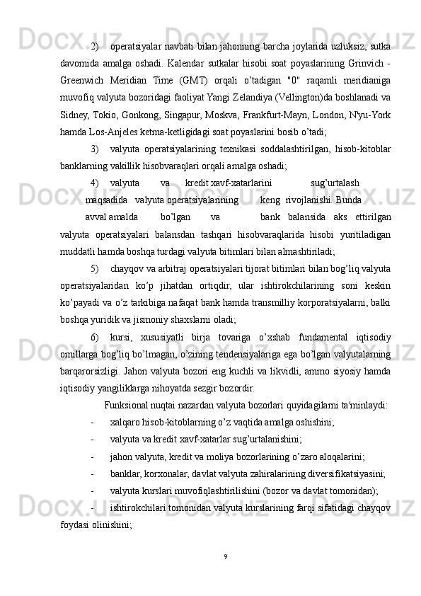 2) operatsiyalar navbati bilan jahonning barcha joylarida uzluksiz, sutka
davomida   amalga   oshadi.   Kalendar   sutkalar   hisobi   soat   poyaslarining   Grinvich   -
Greenwich   Meridian   Time   (GMT)   orqali   o’tadigan   "0"   raqamli   meridianiga
muvofiq valyuta bozoridagi faoliyat Yangi Zelandiya (Vellington)da boshlanadi va
Sidney, Tokio, Gonkong, Singapur, Moskva, Frankfurt-Mayn, London, N'yu-York
hamda Los-Anjeles ketma-ketligidagi soat poyaslarini bosib o’tadi;
3) valyuta   operatsiyalarining   texnikasi   soddalashtirilgan,   hisob-kitoblar
banklarning vakillik hisobvaraqlari orqali amalga oshadi;
4) valyuta va kredit xavf-xatarlarini sug’urtalash
maqsadida valyuta operatsiyalarining keng rivojlanishi. Bunda
avval amalda bo’lgan va bank   balansida   aks   ettirilgan
valyuta   operatsiyalari   balansdan   tashqari   hisobvaraqlarida   hisobi   yuritiladigan
muddatli hamda boshqa turdagi valyuta bitimlari bilan almashtiriladi;
5) chayqov va arbitraj operatsiyalari tijorat bitimlari bilan bog’liq valyuta
operatsiyalaridan   ko’p   jihatdan   ortiqdir,   ular   ishtirokchilarining   soni   keskin
ko’payadi va o’z tarkibiga nafaqat bank hamda transmilliy korporatsiyalarni, balki
boshqa yuridik va jismoniy shaxslarni oladi;
6) kursi,   xususiyatli   birja   tovariga   o’xshab   fundamental   iqtisodiy
omillarga bog’liq bo’lmagan, o’zining tendensiyalariga ega bo’lgan valyutalarning
barqarorsizligi. Jahon valyuta bozori  eng kuchli  va likvidli, ammo siyosiy hamda
iqtisodiy yangiliklarga nihoyatda sezgir bozordir.
Funksional nuqtai nazardan valyuta bozorlari quyidagilarni ta'minlaydi:
- xalqaro hisob-kitoblarning o’z vaqtida amalga oshishini;
- valyuta va kredit xavf-xatarlar sug’urtalanishini;
- jahon valyuta, kredit va moliya bozorlarining o’zaro aloqalarini;
- banklar, korxonalar, davlat valyuta zahiralarining diversifikatsiyasini;
- valyuta kurslari muvofiqlashtirilishini (bozor va davlat tomonidan);
- ishtirokchilari tomonidan valyuta kurslarining farqi sifatidagi chayqov
foydasi olinishini;
9 