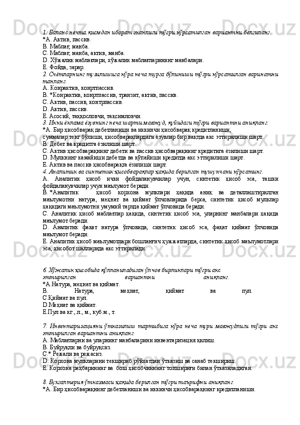 1. Баланс нечта қисмдан иборат эканлиги тўғри кўрсатилган вариантни белгиланг. 
*A. Актив, пассив. 
B. Маблағ, манба. 
С. Маблағ, манба, актив, манба. 
D. Хўжалик маблағлари, хўжалик маблағларининг манбалари. 
Е. Фойда, зарар. 
2. Счётларнинг тузилишига кўра неча турга бўлиниши тўғри кўрсатилган варинатни
танланг. 
А. Конрактив, конртпассив. 
В. *Конрактив, конртпассив, транзит, актив, пассив. 
С. Актив, пассив, контрпассив. 
D. Актив, пассив. 
Е. Асосий, таққословчи, тақсимловчи. 
3. Икки ёклама ёзувнинг неча шарти мавжуд, қуйидаги тўғри вариантни аниқланг. 
*A. Бир ҳисобварақ дебетланиши ва иккинчи ҳисобварақ кредитланиши, 
суммалар тенг бўлиши, ҳисобварақлардаги ёзувлар бир вақтда акс эттирилиши шарт. 
В. Дебет ва кредитга ёзилиши шарт. 
С. Актив ҳисобварақнинг дебети ва пассив ҳисобварақнинг кредитига ёзилиши шарт. 
D. Мулкнинг камайиши дебетда ва кўпайиши кредитда акс эттирилиши шарт. 
E. Актив ва пассив ҳисобварақга ёзилиши шарт. 
4. Аналитик ва синтетик ҳисобварақлар ҳақида берилган тушунчани кўрсатинг. 
A.   Аналитик   ҳисоб   ички   фойдаланувчилар   учун,   синтетик   ҳисоб   эса,   ташки
фойдаланувчилар учун маълумот беради. 
В. *Аналитик  ҳисоб   корхона   мулклари   ҳақида   аниқ   ва   деталлаштирилган
маълумотни   натура,   меҳнат   ва   қиймат   ўлчовларида   берса,   синтетик   ҳисоб   мулклар
ҳақидаги маълумотни умумий тарзда қиймат ўлчовида беради. 
С.   Аналитик   ҳисоб   маблағлар   ҳақида,   синтетик   ҳисоб   эса,   уларнинг   манбалари   ҳақида
маълумот беради. 
D.   Аналитик   фақат   натура   ўлчовида,   синтетик   ҳисоб   эса,   фақат   қиймат   ўлчовида
маълумот беради. 
Е. Аналитик ҳисоб маълумотлари бошланғич ҳужжатларда, синтетик ҳисоб маълумотлари
эса, ҳисобот шалларида акс эттирилади. 
 
 
6. Хўжалик ҳисобида қўлланиладиган ўлчов бирликлари тўғри акс 
эттирилган   вариантни   аниқланг.  
*A.Натура, меҳнат ва қиймат. 
В.   Натура,   меҳнат,   қиймат   ва   пул.  
C.Қиймат ва пул. 
D.Меҳнат ва қиймат. 
Е.Пул ва кг., л., м., куб.м., т. 
 
7.   Инвентаризацияни   ўтказилиш   тартибига   кўра   неча   тури   мавжудлиги   тўғри   акс
эттирилган вариантни аниқланг. 
А. Маблағларни ва уларнинг манбаларини инвентаризация қилиш. 
В. Буйруқли ва буйруқсиз. 
С.* Режали ва режасиз. 
D. Корхона мулкларини текшириб рўйхатдан ўтказиш ва санаб текшириш. 
Е. Корхона раҳбарининг ва  бош ҳисобчиининг топшириғи билан ўтказиладиган. 
 
8. Бухгалтерия ўтказмаси ҳақида берилган тўғри таърифни аниқланг. 
*A. Бир ҳисобварақнинг дебетланиши ва иккинчи ҳисобварақнинг кредитланиши.  