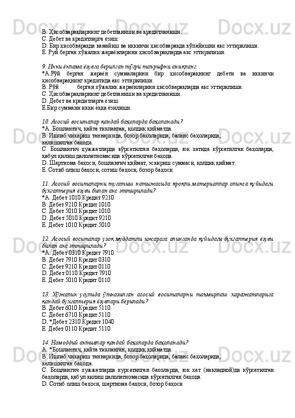 B. Ҳисобварақларнинг дебетланиши ва кредитланиши. 
C. Дебет ва кредитларга ёзиш. 
D. Бир ҳисобварақда камайиш ва иккинчи ҳисобварақда кўпайишни акс эттирилиши. 
E. Руй берган хўжалик жараёнларини ҳисобварақларда акс эттирилиши. 
 
9. Икки ёклама ёзувга берилган тўғри таърифни аниқланг. 
*А.Рўй   берган   жараён   суммаларини   бир   ҳисобварақнинг   дебети   ва   иккинчи
ҳисобварақнинг кредитида акс эттирилиши. 
В. Рўй  берган хўжалик жараёнларини ҳисобварақларда акс эттирилиши. 
С. Ҳисобварақларнинг дебетланиши ва кредитланиши. 
D. Дебет ва кредитларга ёзиш. 
Е.Бир суммани икки ёққа ёзилиши. 
 
10. Асосий воситалар қандай баҳоларда баҳоланади? 
*А. Бошланғич, қайта тикланган, қолдиқ қийматда. 
В. Ишлаб чиқариш таннархида, бозор баҳоларида, баланс баҳоларида, 
келишилган баҳода. 
С.   Бошланғич   ҳужжатларда   кўрсатилган   баҳоларда,   юк   хатида   кўрсатилган   баҳоларда,
қабул қилиш далолатномасида кўрсатилган баҳода. 
D. Шартнома баҳоси, бошланғич қиймат, эскириш суммаси, қолдиқ қиймат. 
Е. Сотиб олиш баҳоси, сотиш баҳоси, бозор баҳоси. 
 
11. Асосий воситаларни тугатиш натижасида яроқли материаллар олинса қуйидаги
бухгалтерия ёзуви билан акс эттирилади?
*А. Дебет 1010 Кредит 9210 
В. Дебет 9210 Кредит 1010 
С. Дебет 5010 Кредит 1010 
D. Дебет 5010 Кредит 9210 
Е. Дебет 1010 Кредит 5010 
 
12. Асосий   воситалар  узоқ  муддатли   ижарага  олинганда қуйидаги  бухгалтерия   ёзуви
билан акс эттирилади? 
*А. Дебет 0310 Кредит 7910 
В. Дебет 7910 Кредит 0310 
С. Дебет 9210 Кредит 0110 
D. Дебет 0110 Кредит 7910 
Е. Дебет 5010 Кредит 0110 
 
13.   Хўжалик   усулида   ўтказилган   асосий   воситаларни   таъмирлаш   харажатларига
қандай бухгалтерия ёзувлари берилади? 
B. Дебет 6010 Кредит 5110 
C. Дебет 6710 Кредит 5110 
D. *Дебет 2310 Кредит 1040 
E. Дебет 0110 Кредит 5110 
 
14. Номоддий активлар қандай баҳоларда баҳоланади? 
А. *Бошланғич, қайта тикланган, қолдиқ қийматда. 
В. Ишлаб чиқариш таннархида, бозор баҳоларида, баланс баҳоларида, 
келишилган баҳода. 
С.   Бощлангич   хужжатларда   курсатилган   бахоларда,   юк   хат   (накладной)да   кўрсатилган
баҳоларда, қабул қилиш далолатномасида кўрсатилган баҳода. 
D. Сотиб олиш баҳоси, шартнома баҳоси, бозор баҳоси  