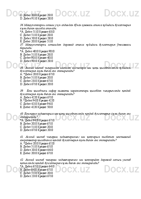 С. Дебет 2010 Кредит 2810 
D. Дебет 9110 Кредит 2810 
 
36. Маҳсулотларни сотиш учун олдиндан бўнак суммаси олинса қуйидаги бухгалтерия
ёзуви билан ҳисобга олинади: 
*A. Дебет 5110 Кредит 6310 
С. Дебет 5110 Кредит 2810 
D. Дебет 5010 Кредит 2810 
E. Дебет 2010 Кредит 5110 
37.   Маҳсулотларни   сотишдан   даромад   олинса   қуйидаги   бухгалтерия   ўтказмаси
берилади: 
*A. Дебет 4010 Кредит 9010 
В. Дебет 5110 Кредит 2810 
С. Дебет 9010 Кредит 4010 
D. Дебет 9010 Кредит 2810 
 
38.   Асосий   ишлаб   чиқаришда   ишлаган   ишчиларга   иш   ҳақи   ҳисобланганда   қуйидаги
бухгалтерия ёзуви билан акс эттирилади? 
А. *Дебет 2010 Кредит 6710 
В. Дебет 5110 Кредит 2010 
С. Дебет 2310 Кредит 6710 
D. Дебет 6710 Кредит 2010 
 
39.     Бош   ҳисобчини   сафар   хизмати   харажатлари   ҳисобдан   чиқарилганда   қандай
бухгалтерия ёзуви билан акс эттирилади? 
А. Дебет 4220 Кредит 6710 
В. *Дебет 9420 Кредит 4220 
С. Дебет 4210 Кредит 9410 
Е. Дебет 4220 Кредит 5010 
 
40. Бошқарув ходимларига иш ҳақи ҳисобланганда қандай бухгалтерия ёзуви билан акс
эттирилади? 
*A. Дебет 9420 Кредит 6710 
B. Дебет 2010 Кредит 6710 
C. Дебет 5110 Кредит 2010 
D. Дебет 6710 Кредит 2010 
 
41.   Асосий   ишлаб   чиқариш   ходимларининг   иш   ҳақларига   нисбатан   ижтимоий
ажратмалар ҳисобланса қандай бухгалтерия ёзуви билан акс эттирилади? 
А. *Дебет 2010 Кредит 6520 
В. Дебет 5110 Кредит 6510 
D. Дебет 2010 Кредит 6410 
Е. Дебет 2010 Кредит 6710 
 
42.   Асосий   ишлаб   чиқариш   ходимларининг   иш   ҳақларидан   даромад   солиғи   ушлаб
қолинганда қандай бухгалтерия ёзуви билан акс эттирилади? 
*A. Дебет 6710 Кредит 6410 
B. Дебет 6410 Кредит 6710 
C. Дебет 5110 Кредит 2010 
D. Дебет 2310 Кредит 6710 
  