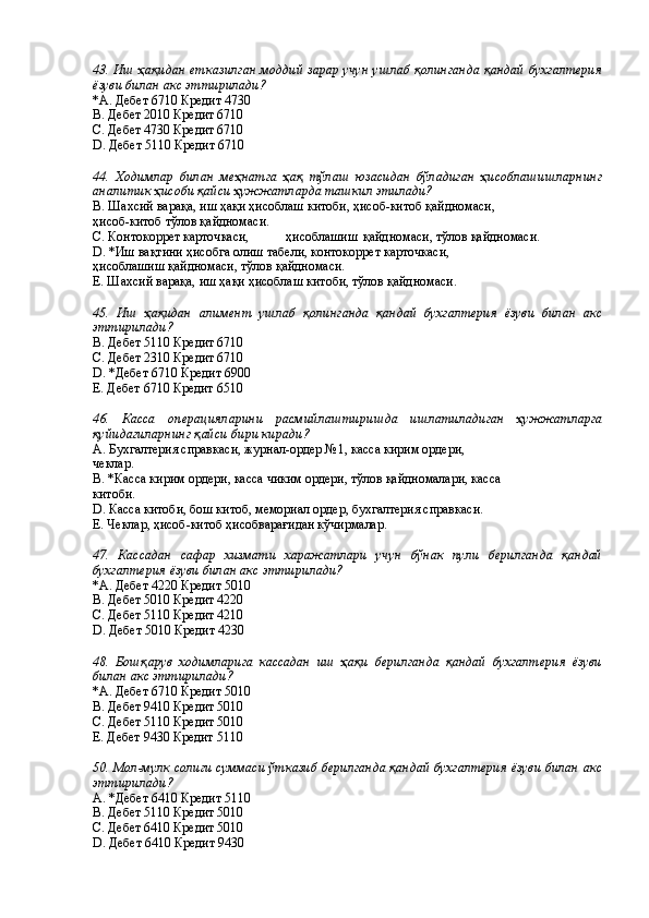 43. Иш ҳақидан етказилган моддий зарар учун ушлаб қолинганда қандай бухгалтерия
ёзуви билан акс эттирилади? 
*A. Дебет 6710 Кредит 4730 
B. Дебет 2010 Кредит 6710 
C. Дебет 4730 Кредит 6710 
D. Дебет 5110 Кредит 6710 
 
44.   Ходимлар   билан   меҳнатга   ҳақ   тўлаш   юзасидан   бўладиган   ҳисоблашишларнинг
аналитик ҳисоби қайси ҳужжатларда ташкил этилади?
В. Шахсий варақа, иш ҳақи ҳисоблаш китоби, ҳисоб-китоб қайдномаси, 
ҳисоб-китоб тўлов қайдномаси. 
С. Контокоррет карточкаси,  ҳисоблашиш  қайдномаси, тўлов қайдномаси. 
D. *Иш вақтини ҳисобга олиш табели, контокоррет карточкаси, 
ҳисоблашиш қайдномаси, тўлов қайдномаси. 
Е. Шахсий варақа, иш ҳақи ҳисоблаш китоби, тўлов қайдномаси. 
 
45.   Иш   ҳақидан   алимент   ушлаб   қолинганда   қандай   бухгалтерия   ёзуви   билан   акс
эттирилади? 
В. Дебет 5110 Кредит 6710 
С. Дебет 2310 Кредит 6710 
D. *Дебет 6710 Кредит 6900 
Е. Дебет 6710 Кредит 6510 
 
46.   Касса   операцияларини   расмийлаштиришда   ишлатиладиган   ҳужжатларга
қуйидагиларнинг қайси бири киради? 
А. Бухгалтерия справкаси, журнал-ордер №1, касса кирим ордери, 
чеклар. 
В. *Касса кирим ордери, касса чиким ордери, тўлов қайдномалари, касса 
китоби. 
D. Касса китоби, бош китоб, мемориал ордер, бухгалтерия справкаси. 
Е. Чеклар, ҳисоб-китоб ҳисобварағидан кўчирмалар. 
 
47.   Кассадан   сафар   хизмати   харажатлари   учун   бўнак   пули   берилганда   қандай
бухгалтерия ёзуви билан акс эттирилади? 
*A. Дебет 4220 Кредит 5010 
B. Дебет 5010 Кредит 4220 
C. Дебет 5110 Кредит 4210 
D. Дебет 5010 Кредит 4230 
 
48.   Бошқарув   ходимларига   кассадан   иш   ҳақи   берилганда   қандай   бухгалтерия   ёзуви
билан акс эттирилади? 
*A. Дебет 6710 Кредит 5010 
B. Дебет 9410 Кредит 5010 
C. Дебет 5110 Кредит 5010 
Е. Дебет 9430 Кредит 5110 
 
50 . Мол -мулк  солиғи суммаси ўтказиб берилганда қандай бухгалтерия ёзуви билан акс
эттирилади ? 
А. *Дебет 6410 Кредит 5110 
В. Дебет 5110 Кредит 5010 
С. Дебет 6410 Кредит 5010 
D. Дебет 6410 Кредит 9430  