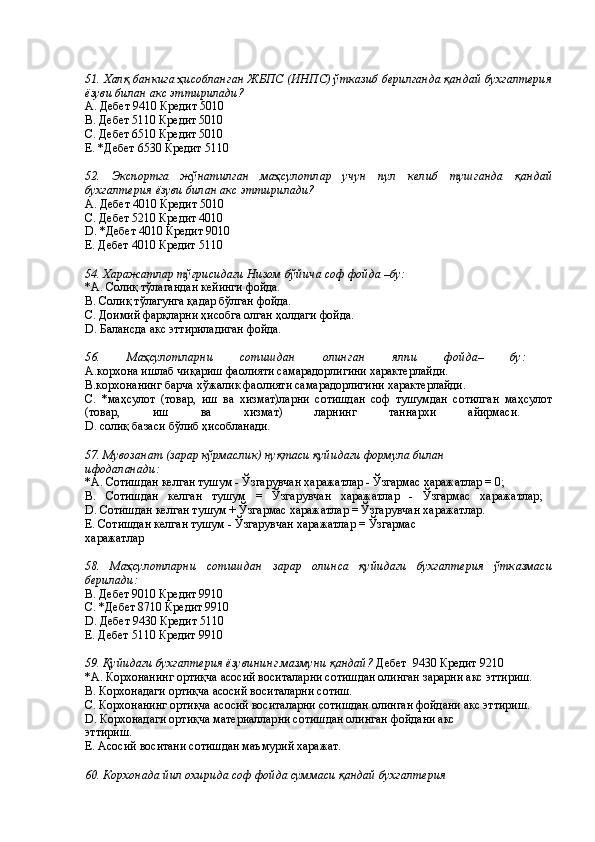  
51. Халқ банкига ҳисобланган ЖБПС (ИНПС) ўтказиб берилганда қандай бухгалтерия
ёзуви билан акс эттирилади? 
А. Дебет 9410 Кредит 5010 
В. Дебет 5110 Кредит 5010 
С. Дебет 6510 Кредит 5010 
Е. *Дебет 6530 Кредит 5110 
 
52.   Экспортга   жўнатилган   маҳсулотлар   учун   пул   келиб   тушганда   қандай
бухгалтерия ёзуви билан акс эттирилади? 
А. Дебет 4010 Кредит 5010 
С. Дебет 5210 Кредит 4010 
D. *Дебет 4010 Кредит 9010 
Е. Дебет 4010 Кредит 5110 
 
54. Харажатлар тўғрисидаги Низом бўйича соф фойда –бу: 
*A. Солиқ тўлагандан кейинги фойда. 
B. Солиқ тўлагунга қадар бўлган фойда. 
С. Доимий фарқларни ҳисобга олган ҳолдаги фойда. 
D. Балансда акс эттириладиган фойда. 
 
56.   Маҳсулотларни   сотишдан   олинган   ялпи   фойда–   бу:  
А.корхона ишлаб чиқариш фаолияти самарадорлигини характерлайди. 
В.корхонанинг барча хўжалик фаолияти самарадорлигини характерлайди. 
С.   *маҳсулот   (товар,   иш   ва   хизмат)ларни   сотишдан   соф   тушумдан   сотилган   маҳсулот
(товар,   иш   ва   хизмат)   ларнинг   таннархи   айирмаси.  
D. солиқ базаси бўлиб ҳисобланади. 
 
57. Мувозанат (зарар кўрмаслик) нуқтаси қуйидаги формула билан 
ифодаланади:  
*A. Сотишдан келган тушум - Ўзгарувчан харажатлар - Ўзгармас харажатлар = 0; 
B.   Сотишдан   келган   тушум   =   Ўзгарувчан   харажатлар   -   Ўзгармас   харажатлар;  
D. Сотишдан келган тушум + Ўзгармас харажатлар = Ўзгарувчан харажатлар. 
Е. Сотишдан келган тушум - Ўзгарувчан харажатлар = Ўзгармас 
харажатлар 
 
58.   Маҳсулотларни   сотишдан   зарар   олинса   қуйидаги   бухгалтерия   ўтказмаси
берилади:  
B. Дебет 9010 Кредит 9910 
С. *Дебет 8710 Кредит 9910 
D. Дебет 9430 Кредит 5110 
Е. Дебет 5110 Кредит 9910 
 
59. Қуйидаги бухгалтерия ёзувининг мазмуни қандай?  Дебет  9430 Кредит 9210 
*A. Корхонанинг ортиқча асосий воситаларни сотишдан олинган зарарни акс эттириш. 
B. Корхонадаги ортиқча асосий воситаларни сотиш. 
C. Корхонанинг ортиқча асосий воситаларни сотишдан олинган фойдани акс эттириш. 
D. Корхонадаги ортиқча материалларни сотишдан олинган фойдани акс 
эттириш. 
Е. Асосий воситани сотишдан маъмурий харажат. 
 
60. Корхонада йил охирида соф фойда суммаси қандай бухгалтерия  