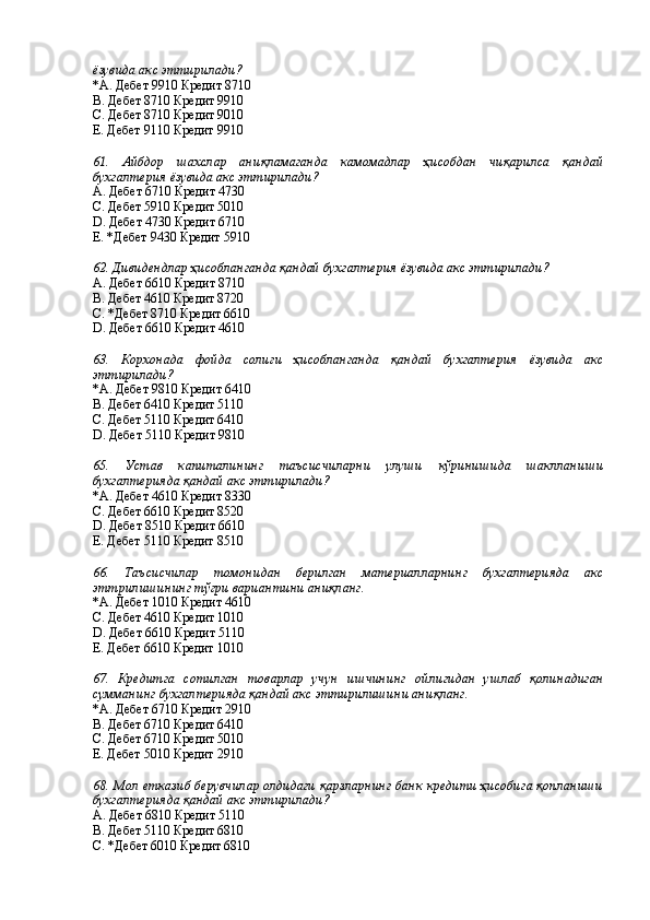 ёзувида акс эттирилади?
*A. Дебет 9910 Кредит 8710 
B. Дебет 8710 Кредит 9910 
С. Дебет 8710 Кредит 9010 
Е. Дебет 9110 Кредит 9910 
 
61.   Айбдор   шахслар   аниқламаганда   камомадлар   ҳисобдан   чиқарилса   қандай
бухгалтерия ёзувида акс эттирилади?
А. Дебет 6710 Кредит 4730 
С. Дебет 5910 Кредит 5010 
D. Дебет 4730 Кредит 6710 
Е. *Дебет 9430 Кредит 5910 
 
62. Дивидендлар ҳисобланганда қандай бухгалтерия ёзувида акс эттирилади?
А. Дебет 6610 Кредит 8710
В. Дебет 4610 Кредит 8720    
С. *Дебет 8710 Кредит 6610 
D. Дебет 6610 Кредит 4610 
 
63.   Корхонада   фойда   солиғи   ҳисобланганда   қандай   бухгалтерия   ёзувида   акс
эттирилади?
*А. Дебет 9810 Кредит 6410 
В. Дебет 6410 Кредит 5110 
С. Дебет 5110 Кредит 6410 
D. Дебет 5110 Кредит 9810 
 
65.   Устав   капиталининг   таъсисчиларни   улуши   кўринишида   шаклланиши
бухгалтерияда қандай акс эттирилади? 
*A. Дебет 4610 Кредит 8330 
C. Дебет 6610 Кредит 8520 
D. Дебет 8510 Кредит 6610 
Е. Дебет 5110 Кредит 8510 
 
66.   Таъсисчилар   томонидан   берилган   материалларнинг   бухгалтерияда   акс
эттрилишининг тўғри вариантини аниқланг. 
*A. Дебет 1010 Кредит 4610 
С. Дебет 4610 Кредит 1010 
D. Дебет 6610 Кредит 5110 
E. Дебет 6610 Кредит 1010 
 
67.   Кредитга   сотилган   товарлар   учун   ишчининг   ойлигидан   ушлаб   қолинадиган
сумманинг бухгалтерияда қандай акс эттирилишини аниқланг. 
*A. Дебет 6710 Кредит 2910 
B. Дебет 6710 Кредит 6410 
С. Дебет 6710 Кредит 5010 
Е. Дебет 5010 Кредит 2910 
 
68. Мол етказиб берувчилар олдидаги қарзларнинг банк кредити ҳисобига қопланиши
бухгалтерияда қандай акс эттирилади? 
А. Дебет 6810 Кредит 5110 
В. Дебет 5110 Кредит 6810 
С. *Дебет 6010 Кредит 6810  