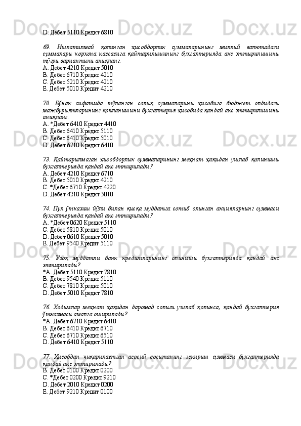 D. Дебет 5110 Кредит 6810 
 
69.   Ишлатилмай   қолинган   ҳисобдорлик   суммаларининг   миллий   валютадаги
суммалари   корхона   кассасига   қайтарилишининг   бухгалтерияда   акс   эттирилишини
тўғри вариантини аниқланг. 
А. Дебет 4210 Кредит 5010 
В. Дебет 6710 Кредит 4210 
С. Дебет 5210 Кредит 4210 
Е. Дебет 5010 Кредит 4210 
 
70.   Бўнак   сифатида   тўланган   солиқ   суммаларини   ҳисобига   бюджет   олдидаги
мажбуриятларининг қопланишини бухгалтерия ҳисобида қандай акс эттирилишини
аниқланг. 
А. *Дебет 6410 Кредит 4410 
В. Дебет 6410 Кредит 5110 
С. Дебет 6410 Кредит 5010 
D. Дебет 6710 Кредит 6410 
 
73.   Қайтарилмаган   ҳисобдорлик   суммаларининг   меҳнат   ҳақидан   ушлаб   қолиниши
бухгалтерияда қандай акс эттирилади? 
А. Дебет 4210 Кредит 6710 
В. Дебет 5010 Кредит 4210 
С. *Дебет 6710 Кредит 4220 
D. Дебет 4210 Кредит 5010 
 
74.   Пул   ўтказиш   йўли   билан   қисқа   муддатга   сотиб   олинган   акцияларнинг   суммаси
бухгалтерияда қандай акс эттирилади? 
А. *Дебет 0620 Кредит 5110 
С. Дебет 5810 Кредит 5010 
D. Дебет 0610 Кредит 5010 
Е. Дебет 9540 Кредит 5110 
 
75.   Узоқ   муддатли   банк   кредитларининг   олиниши   бухгалтерияда   қандай   акс
эттирилади? 
*А. Дебет 5110 Кредит 7810 
В. Дебет 9540 Кредит 5110 
С. Дебет 7810 Кредит 5010 
D. Дебет 5010 Кредит 7810 
 
76.   Ходимлар   меҳнат   ҳақидан   даромад   солиғи   ушлаб   қолинса,   қандай   бухгалтерия
ўтказмаси амалга оширилади? 
*А. Дебет 6710 Кредит 6410 
В. Дебет 6410 Кредит 6710 
С. Дебет 6710 Кредит 6510 
D. Дебет 6410 Кредит 5110 
 
77.   Ҳисобдан   чиқарилаётган   асосий   воситанинг   эскириш   суммаси   бухгалтерияда
қандай акс эттирилади? 
В. Дебет 0100 Кредит 0200 
С. *Дебет 0200 Кредит 9210 
D. Дебет 2010 Кредит 0200 
Е. Дебет 9210 Кредит 0100 