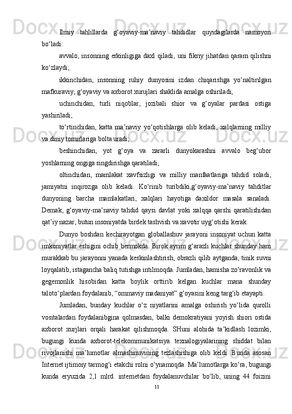 Ilmiy   tahlillarda   g‘oyaviy-ma’naviy   tahdidlar   quyidagilarda   namoyon
bo‘ladi:
avvalo,  insonning  erkinligiga  daxl  qiladi,  uni   fikriy  jihatdan  qaram   qilishni
ko‘zlaydi;
ikkinchidan,   insonning   ruhiy   dunyosini   izdan   chiqarishga   yo‘naltirilgan
mafkuraviy, g‘oyaviy va axborot xurujlari shaklida amalga oshiriladi;
uchinchidan,   turli   niqoblar,   jozibali   shior   va   g‘oyalar   pardasi   ostiga
yashiriladi;
to‘rtinchidan,   katta   ma’naviy   yo‘qotishlarga   olib   keladi,   xalqlarning   milliy
va diniy tomirlariga bolta uradi;
beshinchidan,   yot   g‘oya   va   zararli   dunyokarashni   avvalo   beg‘ubor
yoshlarning ongiga singdirishga qaratiladi;
oltinchidan,   mamlakat   xavfsizligi   va   milliy   manfaatlariga   tahdid   soladi,
jamiyatni   inqirozga   olib   keladi.   Ko‘rinib   turibdiki,g‘oyaviy-ma’naviy   tahditlar
dunyoning   barcha   mamlakatlari,   xalqlari   hayotiga   daxildor   masala   sanaladi.
Demak,   g‘oyaviy-ma’naviy   tahdid   qaysi   davlat   yoki   xalqqa   qarshi   qaratilishidan
qat’iy nazar, butun insoniyatda birdek tashvish va xavotir uyg‘otishi kerak.
Dunyo   boshdan   kechirayotgan   globallashuv   jarayoni   insoniyat   uchun   katta
imkoniyatlar eshigini ochib bermokda. Birok ayrim g‘arazli kuchlar shunday ham
murakkab bu jarayonni yanada keskinlashtirish, obrazli qilib aytganda, tinik suvni
loyqalatib, istagancha baliq tutishga intilmoqda. Jumladan, hamisha zo‘ravonlik va
gegemonlik   hisobidan   katta   boylik   orttirib   kelgan   kuchlar   mana   shunday
taloto‘plardan foydalanib, “ommaviy madaniyat” g‘oyasini keng targ‘ib etayapti.
Jumladan,   bunday   kuchlar   o‘z   niyatlarini   amalga   oshirish   yo‘lida   qurolli
vositalardan   foydalanibgina   qolmasdan,   balki   demokratiyani   yoyish   shiori   ostida
axborot   xurjlari   orqali   harakat   qilishmoqda.   SHuni   alohida   ta’kidlash   lozimki,
bugungi   kunda   axborot-telekommunikatsiya   texnalogiyalarining   shiddat   bilan
rivojlanishi   ma’lumotlar   almashinuvining   tezlashishiga   olib   keldi.   Bunda   asosan
Internet ijtimoiy tarmog‘i etakchi rolni o‘ynamoqda. Ma’lumotlarga ko‘ra, bugungi
kunda   eryuzida   2,1   mlrd.   internetdan   foydalanuvchilar   bo‘lib,   uning   44   foizini
11 