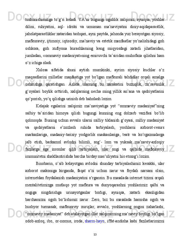 tushunishimizga to‘g‘ri keladi. YA’ni bugungi ogohlik xalqimiz, ayniqsa, yoshlar
dilini,   ruhiyatini,   aql-   idroki   va   umuman   ma’naviyatini   diniy-aqidaparastlik,
jaholatparastliklar xataridan tashqari, ayni paytda, jahonda yuz berayotgan siyosiy,
mafkuraviy, ijtimoiy, iqtisodiy, ma’naviy va estetik manfaatlar yo‘nalishidagi goh
oshkora,   goh   xufiyona   kurashlarning   keng   miqyosdagi   xatarli   jihatlaridan,
jumladan, «ommaviy madaniyat»ning emiruvchi ta’siridan muhofaza qilishni ham
o‘z ichiga oladi.
Xulosa   sifatida   shuni   aytish   mumkinki,   ayrim   siyosiy   kuchlar   o‘z
maqsadlarini   millatlar   manfaatiga   yot   bo‘lgan   mafkurali   tahdidlar   orqali   amalga
oshirishga   qaratishgan.   Aslida   ularning   bu   xarakatini   buzuqlik,   zo‘ravonlik
g‘oyalari   boylik   orttirish,   xalqlarning   necha   ming   yillik   an’ana   va   qadriyatlarini
qo‘porish, yo‘q qilishga urinish deb baholash lozim.
Kelajak   egalarini   xalqimiz   ma’naviyatiga   yot   “ommaviy   madaniyat”ning
salbiy   ta’siridan   himoya   qilish   bugungi   kunning   eng   dolzarb   vazifasi   bo‘lib
qolmoqda. Buning  uchun  avvalo  ularni   milliy  tiklanish   g‘oyasi,  milliy madaniyat
va   qadriyatlarni   e’zozlash   ruhida   tarbiyalash,   yoshlarni   axborot-resurs
markazlariga,   madaniy-tarixiy   yodgorlik   maskanlariga,   teatr   va   ko‘rgazmalarga
jalb   etish,   barkamol   avlodni   bilimli,   sog‘-   lom   va   yuksak   ma’naviy-axloqiy
fazilatga   ega   insonlar   qilib   tarbiyalash,   ular   ongi   va   qalbida   mafkuraviy
immunitetni shakllantirishda barcha birday mas’uliyatni his etmog‘i lozim.
Binobarin,   o‘sib   kelayotgan   avlodni   shunday   tarbiyalashimiz   kerakki,   ular
axborot   makoniga   kirganda,   faqat   o‘zi   uchun   zarur   va   foydali   narsani   olsin,
internetdan foydalanish madaniyatini o‘rgansin. Bu masalada internet tizimi orqali
mentalitetimizga   mutlaqo   yot   mafkura   va   dunyoqarashni   yoshlarimiz   qalbi   va
ongiga   singdirishga   urinayotganlar   borligi,   ayniqsa,   xatarli   ekanligidan
barchamizni   ogoh   bo‘lishimiz   zarur.   Zero,   biz   bu   masalada   hamisha   ogoh   va
hushyor   turmasak,   mafkuraviy   xurujlar,   avvalo,   yoshlarning   ongini   zaharlashi,
“ommaviy madaniyat” deb atalayotgan illat xalqimizning ma’naviy boyligi bo‘lgan
odob-axloq,   ibo,   or-nomus,   iroda,   sharm-hayo ,   iffat-andisha   kabi   fazilatlarimizni
13 