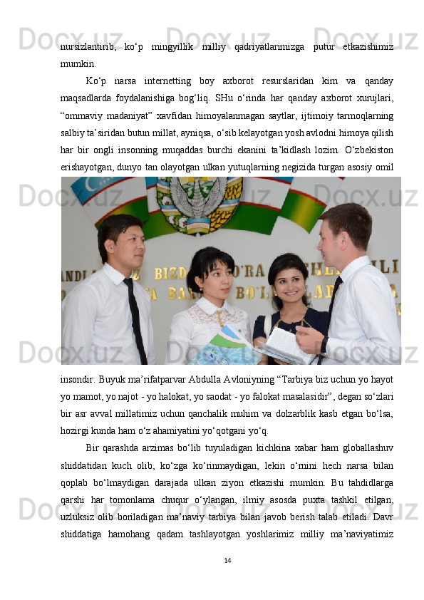 nursizlantirib,   ko‘p   mingyillik   milliy   qadriyatlarimizga   putur   etkazishimiz
mumkin.
Ko‘p   narsa   internetting   boy   axborot   resurslaridan   kim   va   qanday
maqsadlarda   foydalanishiga   bog‘liq.   SHu   o‘rinda   har   qanday   axborot   xurujlari,
“ommaviy   madaniyat”   xavfidan   himoyalanmagan   saytlar,   ijtimoiy   tarmoqlarning
salbiy ta’siridan butun millat, ayniqsa, o‘sib kelayotgan yosh avlodni himoya qilish
har   bir   ongli   insonning   muqaddas   burchi   ekanini   ta’kidlash   lozim.   O‘zbekiston
erishayotgan, dunyo tan olayotgan ulkan yutuqlarning negizida turgan asosiy omil
insondir. Buyuk ma’rifatparvar Abdulla Avloniyning “Tarbiya biz uchun yo hayot
yo mamot, yo najot - yo halokat, yo saodat - yo falokat masalasidir”, degan so‘zlari
bir   asr   avval   millatimiz  uchun   qanchalik   muhim   va   dolzarblik  kasb   etgan   bo‘lsa,
hozirgi kunda ham o‘z ahamiyatini yo‘qotgani yo‘q.
Bir   qarashda   arzimas   bo‘lib   tuyuladigan   kichkina   xabar   ham   globallashuv
shiddatidan   kuch   olib,   ko‘zga   ko‘rinmaydigan,   lekin   o‘rnini   hech   narsa   bilan
qoplab   bo‘lmaydigan   darajada   ulkan   ziyon   etkazishi   mumkin.   Bu   tahdidlarga
qarshi   har   tomonlama   chuqur   o‘ylangan,   ilmiy   asosda   puxta   tashkil   etilgan,
uzluksiz   olib   boriladigan   ma’naviy   tarbiya   bilan   javob   berish   talab   etiladi.   Davr
shiddatiga   hamohang   qadam   tashlayotgan   yoshlarimiz   milliy   ma’naviyatimiz
14 