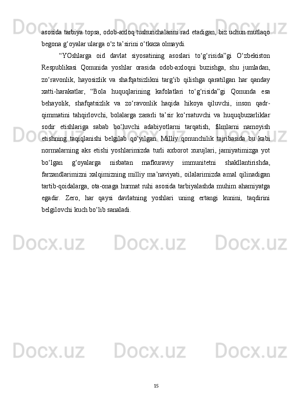 asosida tarbiya topsa, odob-axloq tushunchalarini rad etadigan, biz uchun mutlaqo
begona g‘oyalar ularga o‘z ta’sirini o‘tkaza olmaydi.  
“YOshlarga   oid   davlat   siyosatining   asoslari   to‘g‘risida”gi   O‘zbekiston
Respublikasi   Qonunida   yoshlar   orasida   odob-axloqni   buzishga,   shu   jumladan,
zo‘ravonlik,   hayosizlik   va   shafqatsizlikni   targ‘ib   qilishga   qaratilgan   har   qanday
xatti-harakatlar,   “Bola   huquqlarining   kafolatlari   to‘g‘risida”gi   Qonunda   esa
behayolik,   shafqatsizlik   va   zo‘ravonlik   haqida   hikoya   qiluvchi,   inson   qadr-
qimmatini   tahqirlovchi,   bolalarga   zararli   ta’sir   ko‘rsatuvchi   va   huquqbuzarliklar
sodir   etishlariga   sabab   bo‘luvchi   adabiyotlarni   tarqatish,   filmlarni   namoyish
etishning   taqiqlanishi   belgilab   qo‘yilgan.   Milliy   qonunchilik   tajribasida   bu   kabi
normalarning   aks   etishi   yoshlarimizda   turli   axborot   xurujlari,   jamiyatimizga   yot
bo‘lgan   g‘oyalarga   nisbatan   mafkuraviy   immunitetni   shakllantirishda,
farzandlarimizni   xalqimizning   milliy   ma’naviyati,   oilalarimizda   amal   qilinadigan
tartib-qoidalarga, ota-onaga hurmat ruhi asosida tarbiyalashda muhim ahamiyatga
egadir.   Zero,   har   qaysi   davlatning   yoshlari   uning   ertangi   kunini,   taqdirini
belgilovchi kuch bo‘lib sanaladi.
15 