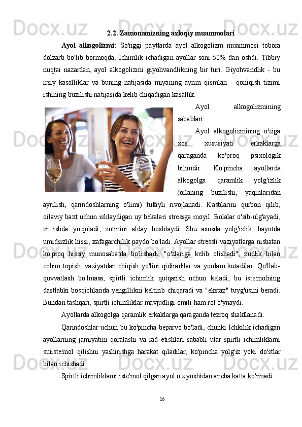 2.2. Zamonamizning axloqiy muammolari
Ayol   alkogolizmi:   So'nggi   paytlarda   ayol   alkogolizm   muammosi   tobora
dolzarb   bo'lib   bormoqda.   Ichimlik   ichadigan   ayollar   soni   50%   dan   oshdi.   Tibbiy
nuqtai   nazardan,   ayol   alkogolizmi   giyohvandlikning   bir   turi.   Giyohvandlik   -   bu
irsiy   kasalliklar   va   buning   natijasida   miyaning   ayrim   qismlari   -   qoniqish   tizimi
ishining buzilishi natijasida kelib chiqadigan kasallik.
Ayol   alkogolizmining
sabablari:
Ayol   alkogolizmining   o'ziga
xos   xususiyati   erkaklarga
qaraganda   ko'proq   psixologik
bilimdir.   Ko'pincha   ayollarda
alkogolga   qaramlik   yolg'izlik
(oilaning   buzilishi,   yaqinlaridan
ayrilish,   qarindoshlarning   o'limi)   tufayli   rivojlanadi.   Kasblarini   qurbon   qilib,
oilaviy baxt uchun ishlaydigan uy bekalari stressga moyil. Bolalar o'sib-ulg'ayadi,
er   ishda   yo'qoladi,   xotinini   alday   boshlaydi.   Shu   asosda   yolg'izlik,   hayotda
umidsizlik hissi, xafagarchilik paydo bo'ladi. Ayollar stressli vaziyatlarga nisbatan
ko'proq   hissiy   munosabatda   bo'lishadi,   "o'zlariga   kelib   olishadi",   zudlik   bilan
echim   topish,   vaziyatdan   chiqish   yo'lini   qidiradilar   va   yordam   kutadilar.   Qo'llab-
quvvatlash   bo'lmasa,   spirtli   ichimlik   qutqarish   uchun   keladi,   bu   iste'molning
dastlabki bosqichlarida yengillikni keltirib chiqaradi va "ekstaz" tuyg'usini beradi.
Bundan tashqari, spirtli ichimliklar mavjudligi omili ham rol o'ynaydi.
Ayollarda alkogolga qaramlik erkaklarga qaraganda tezroq shakllanadi.
Qarindoshlar uchun bu ko'pincha beparvo bo'ladi, chunki Ichkilik ichadigan
ayollarning   jamiyatini   qoralashi   va   rad   etishlari   sababli   ular   spirtli   ichimliklarni
suiiste'mol   qilishni   yashirishga   harakat   qiladilar,   ko'pincha   yolg'iz   yoki   do'stlar
bilan ichishadi.
Spirtli ichimliklarni iste'mol qilgan ayol o'z yoshidan ancha katta ko'rinadi.
16 