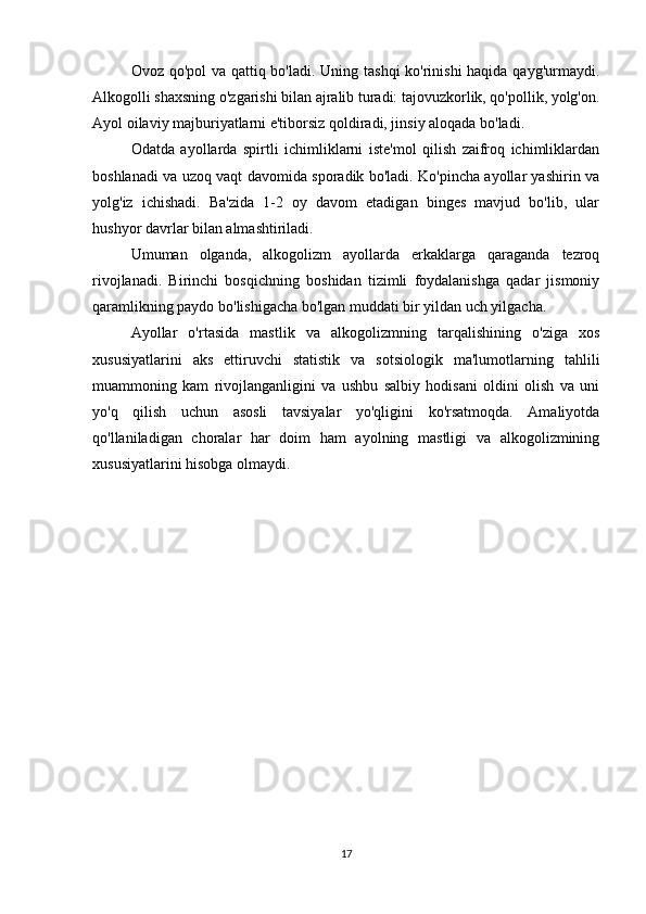 Ovoz qo'pol  va qattiq bo'ladi. Uning tashqi  ko'rinishi  haqida qayg'urmaydi.
Alkogolli shaxsning o'zgarishi bilan ajralib turadi: tajovuzkorlik, qo'pollik, yolg'on.
Ayol oilaviy majburiyatlarni e'tiborsiz qoldiradi, jinsiy aloqada bo'ladi.
Odatda   ayollarda   spirtli   ichimliklarni   iste'mol   qilish   zaifroq   ichimliklardan
boshlanadi va uzoq vaqt davomida sporadik bo'ladi. Ko'pincha ayollar yashirin va
yolg'iz   ichishadi.   Ba'zida   1-2   oy   davom   etadigan   binges   mavjud   bo'lib,   ular
hushyor davrlar bilan almashtiriladi.
Umuman   olganda,   alkogolizm   ayollarda   erkaklarga   qaraganda   tezroq
rivojlanadi.   Birinchi   bosqichning   boshidan   tizimli   foydalanishga   qadar   jismoniy
qaramlikning paydo bo'lishigacha bo'lgan muddati bir yildan uch yilgacha.
Ayollar   o'rtasida   mastlik   va   alkogolizmning   tarqalishining   o'ziga   xos
xususiyatlarini   aks   ettiruvchi   statistik   va   sotsiologik   ma'lumotlarning   tahlili
muammoning   kam   rivojlanganligini   va   ushbu   salbiy   hodisani   oldini   olish   va   uni
yo'q   qilish   uchun   asosli   tavsiyalar   yo'qligini   ko'rsatmoqda.   Amaliyotda
qo'llaniladigan   choralar   har   doim   ham   ayolning   mastligi   va   alkogolizmining
xususiyatlarini hisobga olmaydi.
17 