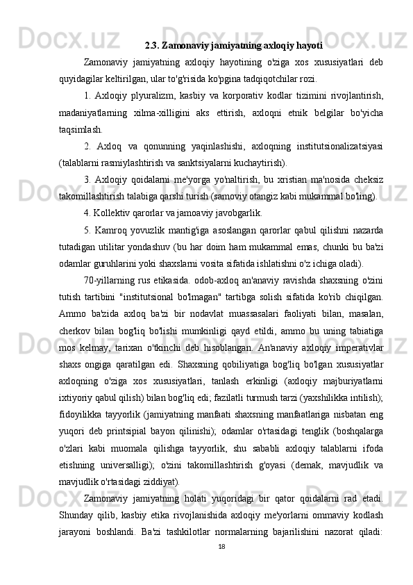 2.3. Zamonaviy jamiyatning axloqiy hayoti
Zamonaviy   jamiyatning   axloqiy   hayotining   o'ziga   xos   xususiyatlari   deb
quyidagilar keltirilgan, ular to'g'risida ko'pgina tadqiqotchilar rozi.
1.   Axloqiy   plyuralizm,   kasbiy   va   korporativ   kodlar   tizimini   rivojlantirish,
madaniyatlarning   xilma-xilligini   aks   ettirish,   axloqni   etnik   belgilar   bo'yicha
taqsimlash.
2.   Axloq   va   qonunning   yaqinlashishi,   axloqning   institutsionalizatsiyasi
(talablarni rasmiylashtirish va sanktsiyalarni kuchaytirish).
3.   Axloqiy   qoidalarni   me'yorga   yo'naltirish,   bu   xristian   ma'nosida   cheksiz
takomillashtirish talabiga qarshi turish (samoviy otangiz kabi mukammal bo'ling).
4. Kollektiv qarorlar va jamoaviy javobgarlik.
5.   Kamroq   yovuzlik   mantig'iga   asoslangan   qarorlar   qabul   qilishni   nazarda
tutadigan  utilitar  yondashuv   (bu  har  doim  ham  mukammal  emas,   chunki   bu  ba'zi
odamlar guruhlarini yoki shaxslarni vosita sifatida ishlatishni o'z ichiga oladi).
70-yillarning   rus   etikasida.   odob-axloq   an'anaviy   ravishda   shaxsning   o'zini
tutish   tartibini   "institutsional   bo'lmagan"   tartibga   solish   sifatida   ko'rib   chiqilgan.
Ammo   ba'zida   axloq   ba'zi   bir   nodavlat   muassasalari   faoliyati   bilan,   masalan,
cherkov   bilan   bog'liq   bo'lishi   mumkinligi   qayd   etildi,   ammo   bu   uning   tabiatiga
mos   kelmay,   tarixan   o'tkinchi   deb   hisoblangan.   An'anaviy   axloqiy   imperativlar
shaxs   ongiga   qaratilgan   edi.   Shaxsning   qobiliyatiga   bog'liq   bo'lgan   xususiyatlar
axloqning   o'ziga   xos   xususiyatlari,   tanlash   erkinligi   (axloqiy   majburiyatlarni
ixtiyoriy qabul qilish) bilan bog'liq edi; fazilatli turmush tarzi (yaxshilikka intilish);
fidoyilikka   tayyorlik   (jamiyatning   manfaati   shaxsning   manfaatlariga   nisbatan   eng
yuqori   deb   printsipial   bayon   qilinishi);   odamlar   o'rtasidagi   tenglik   (boshqalarga
o'zlari   kabi   muomala   qilishga   tayyorlik,   shu   sababli   axloqiy   talablarni   ifoda
etishning   universalligi);   o'zini   takomillashtirish   g'oyasi   (demak,   mavjudlik   va
mavjudlik o'rtasidagi ziddiyat).
Zamonaviy   jamiyatning   holati   yuqoridagi   bir   qator   qoidalarni   rad   etadi.
Shunday   qilib,   kasbiy   etika   rivojlanishida   axloqiy   me'yorlarni   ommaviy   kodlash
jarayoni   boshlandi.   Ba'zi   tashkilotlar   normalarning   bajarilishini   nazorat   qiladi:
18 