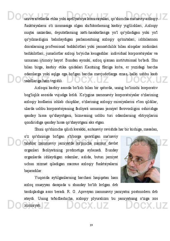 universitetlarda etika yoki apellyatsiya komissiyalari; qo'shimcha ma'naviy-axloqiy
funktsiyalarni   o'z   zimmasiga   olgan   shifokorlarning   kasbiy   yig'ilishlari;   Axloqiy
nuqtai   nazardan,   deputatlarning   xatti-harakatlariga   yo'l   qo'yiladigan   yoki   yo'l
qo'yilmasligini   baholaydigan   parlamentning   axloqiy   qo'mitalari;   ishbilarmon
doiralarning   professional   tashkilotlari   yoki   jamoatchilik   bilan   aloqalar   xodimlari
tashkilotlari;   jurnalistlar   axloqi   bo'yicha   kengashlar.   individual   korporatsiyalar   va
umuman   ijtimoiy   hayot.   Bundan   ayonki,   axloq   qisman   institutsional   bo'ladi.   Shu
bilan   birga,   kasbiy   etika   qoidalari   Kantning   fikriga   ko'ra,   er   yuzidagi   barcha
odamlarga   yoki   aqlga   ega   bo'lgan   barcha   mavjudotlarga   emas,   balki   ushbu   kasb
vakillariga ham tegishli.
Axloqni  kasbiy  asosda  bo'lish  bilan  bir   qatorda,  uning bo'linishi  korporativ
bog'liqlik   asosida   vujudga   keldi.   Ko'pgina   zamonaviy   korporatsiyalar   o'zlarining
axloqiy   kodlarini   ishlab   chiqdilar,   o'zlarining   axloqiy   missiyalarini   e'lon   qildilar,
ularda   ushbu   korporatsiyaning   faoliyati   umuman   jamiyat   farovonligini   oshirishga
qanday   hissa   qo'shayotgani,   biznesning   ushbu   turi   odamlarning   ehtiyojlarini
qondirishga qanday hissa qo'shayotgani aks etgan.
Shuni qo'shimcha qilish kerakki, an'anaviy ravishda har bir kishiga, masalan,
o'z   qo'shnisiga   bo'lgan   e'tiborga   qaratilgan   ma'naviy
talablar   zamonaviy   jamiyatda   ko'pincha   maxsus   davlat
organlari   faoliyatining   predmetiga   aylanadi.   Bunday
organlarda   ishlaydigan   odamlar,   aslida,   butun   jamiyat
uchun   xizmat   qiladigan   maxsus   axloqiy   funktsiyalarni
bajaradilar.
Yuqorida   aytilganlarning   barchasi   haqiqatan   ham
axloq   muayyan   darajada   u   shunday   bo'lib   kelgan   deb
tasdiqlashga   asos   beradi.   R.   G.   Apresyan   zamonaviy   jamiyatni   postmodern   deb
ataydi.   Uning   ta'kidlashicha,   axloqiy   plyuralizm   bu   jamiyatning   o'ziga   xos
xususiyati. 
19 