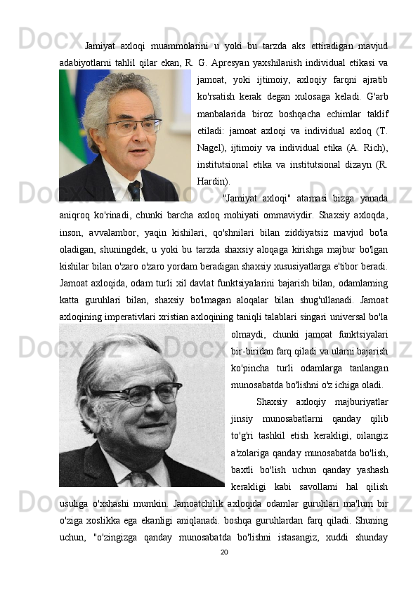 Jamiyat   axloqi   muammolarini   u   yoki   bu   tarzda   aks   ettiradigan   mavjud
adabiyotlarni   tahlil   qilar   ekan,   R.   G.   Apresyan   yaxshilanish   individual   etikasi   va
jamoat,   yoki   ijtimoiy,   axloqiy   farqni   ajratib
ko'rsatish   kerak   degan   xulosaga   keladi.   G'arb
manbalarida   biroz   boshqacha   echimlar   taklif
etiladi:   jamoat   axloqi   va   individual   axloq   (T.
Nagel),   ijtimoiy   va   individual   etika   (A.   Rich),
institutsional   etika   va   institutsional   dizayn   (R.
Hardin).
"Jamiyat   axloqi"   atamasi   bizga   yanada
aniqroq   ko'rinadi,   chunki   barcha   axloq   mohiyati   ommaviydir.   Shaxsiy   axloqda,
inson,   avvalambor,   yaqin   kishilari,   qo'shnilari   bilan   ziddiyatsiz   mavjud   bo'la
oladigan,   shuningdek,   u   yoki   bu   tarzda   shaxsiy   aloqaga   kirishga   majbur   bo'lgan
kishilar bilan o'zaro o'zaro yordam beradigan shaxsiy xususiyatlarga e'tibor beradi.
Jamoat   axloqida,  odam  turli  xil  davlat  funktsiyalarini  bajarish  bilan, odamlarning
katta   guruhlari   bilan,   shaxsiy   bo'lmagan   aloqalar   bilan   shug'ullanadi.   Jamoat
axloqining imperativlari xristian axloqining taniqli talablari singari universal bo'la
olmaydi,   chunki   jamoat   funktsiyalari
bir-biridan farq qiladi va ularni bajarish
ko'pincha   turli   odamlarga   tanlangan
munosabatda bo'lishni o'z ichiga oladi. 
Shaxsiy   axloqiy   majburiyatlar
jinsiy   munosabatlarni   qanday   qilib
to'g'ri   tashkil   etish   kerakligi,   oilangiz
a'zolariga  qanday  munosabatda  bo'lish,
baxtli   bo'lish   uchun   qanday   yashash
kerakligi   kabi   savollarni   hal   qilish
usuliga   o'xshashi   mumkin.   Jamoatchilik   axloqida   odamlar   guruhlari   ma'lum   bir
o'ziga   xoslikka   ega   ekanligi   aniqlanadi.   boshqa   guruhlardan   farq   qiladi.   Shuning
uchun,   "o'zingizga   qanday   munosabatda   bo'lishni   istasangiz,   xuddi   shunday
20 