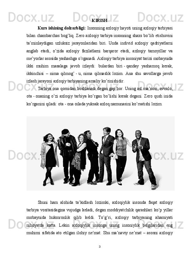 KIRISH
Kurs ishining dolzarbligi:  Insonning a х loqiy hayoti uning a х loqiy tarbiyasi
bilan chambarchas bog’liq. Zero a х loqiy tarbiya insonning shaxs bo’lib etishuvini
ta’minlaydigan   uzluksiz   jarayonlaridan   biri.   Unda   individ   a х loqiy   qadriyatlarni
anglab   etadi,   o’zida   a х loqiy   fazilatlarni   barqaror   etadi,   a х loqiy   tamoyillar   va
me’yorlar asosida yashashga o’rganadi. A х loqiy tarbiya insoniyat tarixi mobaynida
ikki   muhim   masalaga   javob   izlaydi:   bulardan   biri   -   qanday   yashamoq   kerak,
ikkinchisi   –   nima   qilmog’   -   u,   nima   qilmaslik   lozim.   Ana   shu   savollarga   javob
izlash jarayoni a х loqiy tarbiyaning amaliy ko’rinishidir.
Tarbiya ona qornidan boshlanadi degan gap bor. Uning asl ma’nosi, avvalo,
ota   -   onaning   o’zi   a х loqiy   tarbiya   ko’rgan   bo’lishi   kerak   degani.   Zero   qush   inida
ko’rganini qiladi: ota   -   ona oilada yuksak a х loq namunasini ko’rsatishi lozim.
Shuni   ham   alohida   ta’kidlash   lozimki,   a х loqiylik   insonda   faqat   a х loqiy
tarbiya vositasidagina vujudga keladi, degan moddiyatchilik qarashlari ko’p yillar
mobaynida   hukmronlik   qilib   keldi.   To’g’ri,   a х loqiy   tarbiyaning   ahamiyati
nihoyatda   katta.   Lekin   a х loqiylik   insonga   uning   insoniylik   belgilaridan   eng
muhimi  sifatida   ato  etilgan  ilohiy  ne’mat.  Shu  ma’naviy  ne’mat   –  asosni   a х loqiy
3 