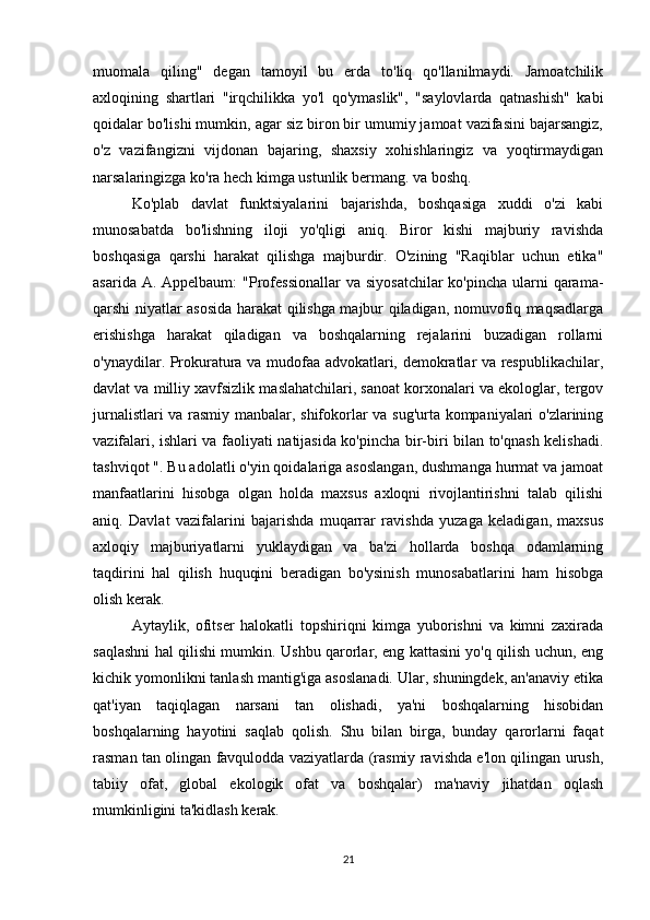 muomala   qiling"   degan   tamoyil   bu   erda   to'liq   qo'llanilmaydi.   Jamoatchilik
axloqining   shartlari   "irqchilikka   yo'l   qo'ymaslik",   "saylovlarda   qatnashish"   kabi
qoidalar bo'lishi mumkin, agar siz biron bir umumiy jamoat vazifasini bajarsangiz,
o'z   vazifangizni   vijdonan   bajaring,   shaxsiy   xohishlaringiz   va   yoqtirmaydigan
narsalaringizga ko'ra hech kimga ustunlik bermang. va boshq.
Ko'plab   davlat   funktsiyalarini   bajarishda,   boshqasiga   xuddi   o'zi   kabi
munosabatda   bo'lishning   iloji   yo'qligi   aniq.   Biror   kishi   majburiy   ravishda
boshqasiga   qarshi   harakat   qilishga   majburdir.   O'zining   "Raqiblar   uchun   etika"
asarida A. Appelbaum:  "Professionallar  va siyosatchilar  ko'pincha  ularni  qarama-
qarshi niyatlar asosida harakat qilishga majbur qiladigan, nomuvofiq maqsadlarga
erishishga   harakat   qiladigan   va   boshqalarning   rejalarini   buzadigan   rollarni
o'ynaydilar. Prokuratura va mudofaa advokatlari, demokratlar va respublikachilar,
davlat va milliy xavfsizlik maslahatchilari, sanoat korxonalari va ekologlar, tergov
jurnalistlari va rasmiy manbalar, shifokorlar va sug'urta kompaniyalari o'zlarining
vazifalari, ishlari va faoliyati natijasida ko'pincha bir-biri bilan to'qnash kelishadi.
tashviqot ". Bu adolatli o'yin qoidalariga asoslangan, dushmanga hurmat va jamoat
manfaatlarini   hisobga   olgan   holda   maxsus   axloqni   rivojlantirishni   talab   qilishi
aniq.   Davlat   vazifalarini   bajarishda   muqarrar   ravishda   yuzaga   keladigan,   maxsus
axloqiy   majburiyatlarni   yuklaydigan   va   ba'zi   hollarda   boshqa   odamlarning
taqdirini   hal   qilish   huquqini   beradigan   bo'ysinish   munosabatlarini   ham   hisobga
olish kerak.
Aytaylik,   ofitser   halokatli   topshiriqni   kimga   yuborishni   va   kimni   zaxirada
saqlashni hal qilishi mumkin. Ushbu qarorlar, eng kattasini yo'q qilish uchun, eng
kichik yomonlikni tanlash mantig'iga asoslanadi. Ular, shuningdek, an'anaviy etika
qat'iyan   taqiqlagan   narsani   tan   olishadi,   ya'ni   boshqalarning   hisobidan
boshqalarning   hayotini   saqlab   qolish.   Shu   bilan   birga,   bunday   qarorlarni   faqat
rasman tan olingan favqulodda vaziyatlarda (rasmiy ravishda e'lon qilingan urush,
tabiiy   ofat,   global   ekologik   ofat   va   boshqalar)   ma'naviy   jihatdan   oqlash
mumkinligini ta'kidlash kerak.
21 