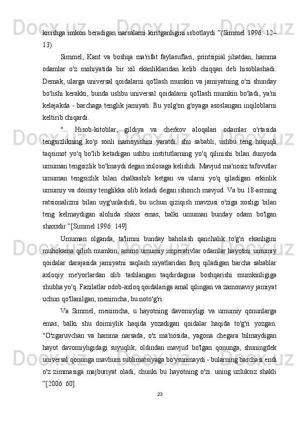 kirishga   imkon   beradigan   narsalarni   kiritganligini   isbotlaydi   ”(Simmel   1996:   12–
13).
Simmel,   Kant   va   boshqa   ma'rifat   faylasuflari,   printsipial   jihatdan,   hamma
odamlar   o'z   mohiyatida   bir   xil   ekanliklaridan   kelib   chiqqan   deb   hisoblashadi.
Demak,  ularga  universal   qoidalarni   qo'llash  mumkin va  jamiyatning o'zi  shunday
bo'lishi   kerakki,   bunda   ushbu   universal   qoidalarni   qo'llash   mumkin   bo'ladi,   ya'ni
kelajakda - barchaga tenglik jamiyati. Bu yolg'on g'oyaga asoslangan  inqiloblarni
keltirib chiqardi.
"...   Hisob-kitoblar,   gildiya   va   cherkov   aloqalari   odamlar   o'rtasida
tengsizlikning   ko'p   sonli   namoyishini   yaratdi.   shu   sababli,   ushbu   teng   huquqli
taqsimot   yo'q   bo'lib   ketadigan   ushbu   institutlarning   yo'q   qilinishi   bilan   dunyoda
umuman tengsizlik bo'lmaydi degan xulosaga kelishdi. Mavjud ma'nosiz tafovutlar
umuman   tengsizlik   bilan   chalkashib   ketgan   va   ularni   yo'q   qiladigan   erkinlik
umumiy va doimiy tenglikka olib keladi degan ishonch mavjud. Va bu 18-asrning
ratsionalizmi   bilan   uyg'unlashdi,   bu   uchun   qiziqish   mavzusi   o'ziga   xosligi   bilan
teng   kelmaydigan   alohida   shaxs   emas,   balki   umuman   bunday   odam   bo'lgan
shaxsdir ”[Simmel 1996: 149].
Umuman   olganda,   ta'limni   bunday   baholash   qanchalik   to'g'ri   ekanligini
muhokama qilish mumkin, ammo umumiy imperativlar odamlar hayotini umumiy
qoidalar   darajasida   jamiyatni   saqlash   niyatlaridan   farq   qiladigan   barcha   sabablar
axloqiy   me'yorlardan   olib   tashlangan   taqdirdagina   boshqarishi   mumkinligiga
shubha yo'q. Fazilatlar odob-axloq qoidalariga amal qilingan va zamonaviy jamiyat
uchun qo'llanilgan, menimcha, bu noto'g'ri.
Va   Simmel,   menimcha,   u   hayotning   davomiyligi   va   umumiy   qonunlarga
emas,   balki   shu   doimiylik   haqida   yozadigan   qoidalar   haqida   to'g'ri   yozgan.
"O'zgaruvchan   va   hamma   narsada,   o'z   ma'nosida,   yagona   chegara   bilmaydigan
hayot   davomiyligidagi   suyuqlik,   oldindan   mavjud   bo'lgan   qonunga,   shuningdek
universal qonunga mavhum sublimatsiyaga bo'ysunmaydi - bularning barchasi endi
o'z   zimmasiga   majburiyat   oladi,   chunki   bu   hayotning   o'zi.   uning   uzluksiz   shakli
”[2006: 60].
23 