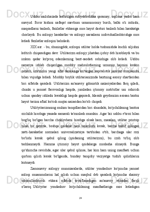 Ushbu   mulohazada   keltirilgan   subyektivlikka   qaramay,   oqilona   yadro   ham
mavjud.   Biror   kishini   nafaqat   mavhum   umuminsoniy   burch,   balki   o'z   xohishi,
maqsadlarni tanlash, fazilatlar etikasiga mos hayot dasturi tanlash bilan harakatga
chorlaydi.   Bu   axloqiy   harakatlar   va   axloqiy   narsalarni   individuallashtirishga   mos
keladi   fazilatlar axloqini baholash.
XIX asr. - bu, shuningdek, axloqni utilitar holda tushunishda kuchli siljishni
keltirib chiqaradigan davr. Utilitarizm axloqiy jihatdan ijobiy deb hisoblaydi va bu
imkon   qadar   ko'proq   odamlarning   baxt-saodati   oshishiga   olib   keladi.   Ushbu
nazariya   ishlab   chiqarilgan   moddiy   mahsulotlarning   umumiy   hajmini   keskin
oshirib, iste'molni  yangi  sifat  darajasiga  ko'targan kapitalistik jamiyat  rivojlanishi
bilan vujudga keladi. Moddiy boylik utilitarianizmda baxtning asosiy shartlaridan
biri   sifatida   qaraladi.   Utilitarizm   an'anaviy   gdonistik   nazariyalardan   farq   qiladi,
chunki   u   jamoat   farovonligi   haqida,   jumladan   ijtimoiy   institutlar   uni   oshirish
uchun qanday ishlashi kerakligi haqida gapiradi, klassik geydonizm asosan baxtni
hayot tarzini afzal ko'rish nuqtai nazaridan ko'rib chiqadi.
Utilityitarizmning muhim tanqidlaridan biri shundaki, ko'pchilikning baxtini
ozchilik hisobiga yanada samarali ta'minlash mumkin. Agar biz ushbu e'tiroz bilan
bog'liq   bo'lgan   barcha   cheklovlarni   hisobga   olsak   ham,   masalan,   utilitar   printsip
bilan   bir   qatorda,   boshqa   qoidalar   ham   bajarilishi   kerak,   barcha   taklif   qilingan
xatti-harakatlar   normalari   universalizatsiya   tartibidan   o'tib,   barchaga   ular   rozi
bo'lishi   kerak.   qabul   qiling   (qoidaning   utilitarizmi),   bu   izoh   to'liq   olib
tashlanmaydi.   Hamma   ijtimoiy   hayot   qoidalarga   moslasha   olmaydi.   Bunga
qo'shimcha   ravishda,   agar   ular   qabul   qilinsa,   har   kim   ham   uning   manfaati   uchun
qurbon   qilish   kerak   bo'lganda,   bunday   tanqidiy   vaziyatga   tushib   qolishlarini
kutmaydi.
Zamonaviy   axloqiy   munozaralarda,   utilitar   yondashuv   ko'pincha   jamoat
axloqi   muammolarini   hal   qilish   uchun   maqbul   deb   qaraladi.   ko'pincha   shaxsiy
takomillashtirish   etikasi   sifatida   tavsiflanadigan   an'anaviy   etikadan   farqli
o'laroq.   Utilityitar   yondashuv   ko'pchilikning   manfaatlariga   mos   keladigan
24 